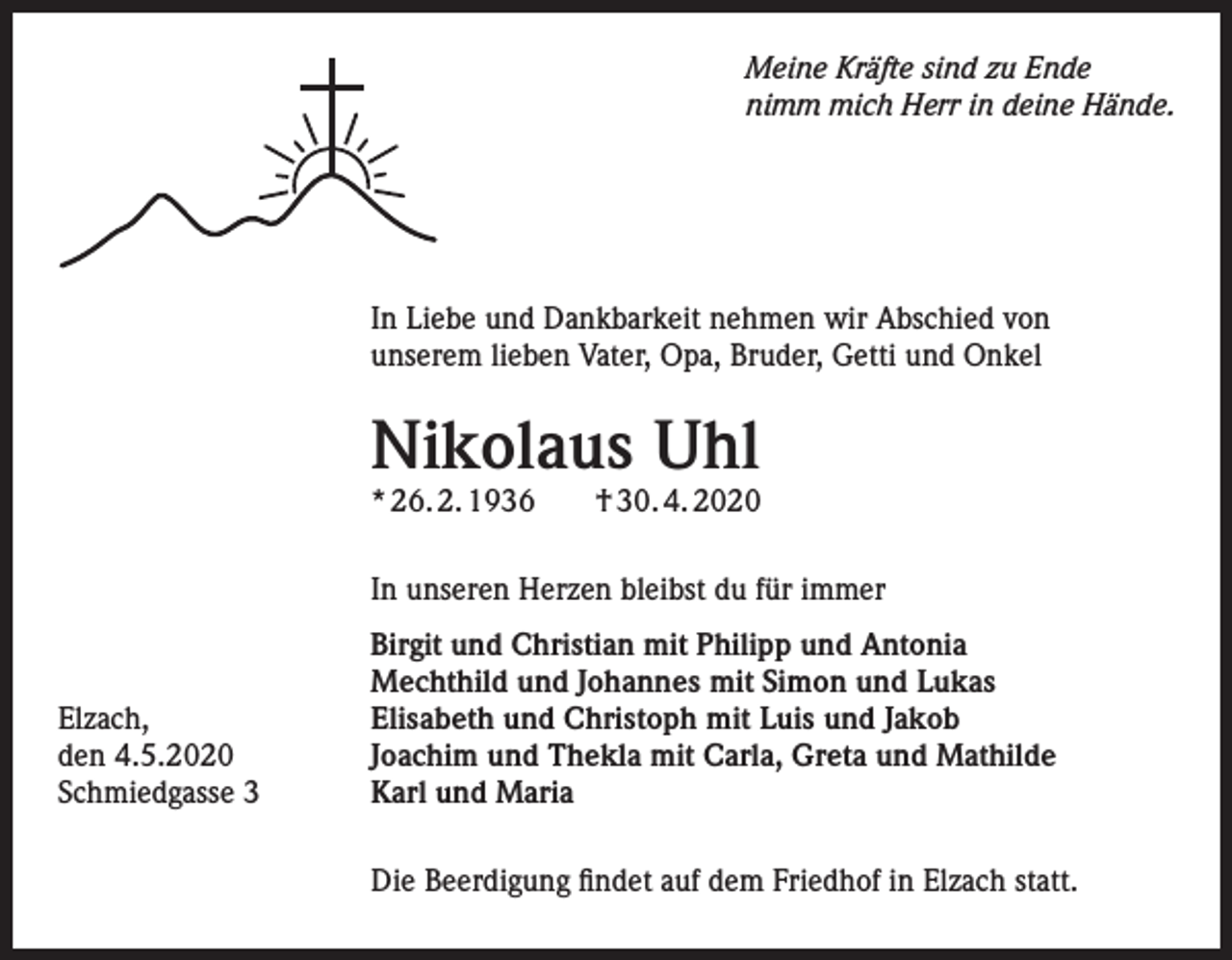 <p>Meine Kräfte sind zu Ende<br />nimm mich Herr in deine Hände.</p><p>In Liebe und Dankbarkeit nehmen wir Abschied von<br />unserem lieben Vater, Opa, Bruder, Getti und Onkel</p><p>Nikolaus Uhl<br />* 26. 2. 1936</p><p>† 30. 4. 2020</p><p>In unseren Herzen bleibst du für immer</p><p>Elzach,<br />den 4.5.2020<br />Schmiedgasse 3</p><p>Birgit und Christian mit Philipp und Antonia<br />Mechthild und Johannes mit Simon und Lukas<br />Elisabeth und Christoph mit Luis und Jakob<br />Joachim und Thekla mit Carla, Greta und Mathilde<br />Karl und Maria<br />Die Beerdigung findet auf dem Friedhof in Elzach statt.</p>