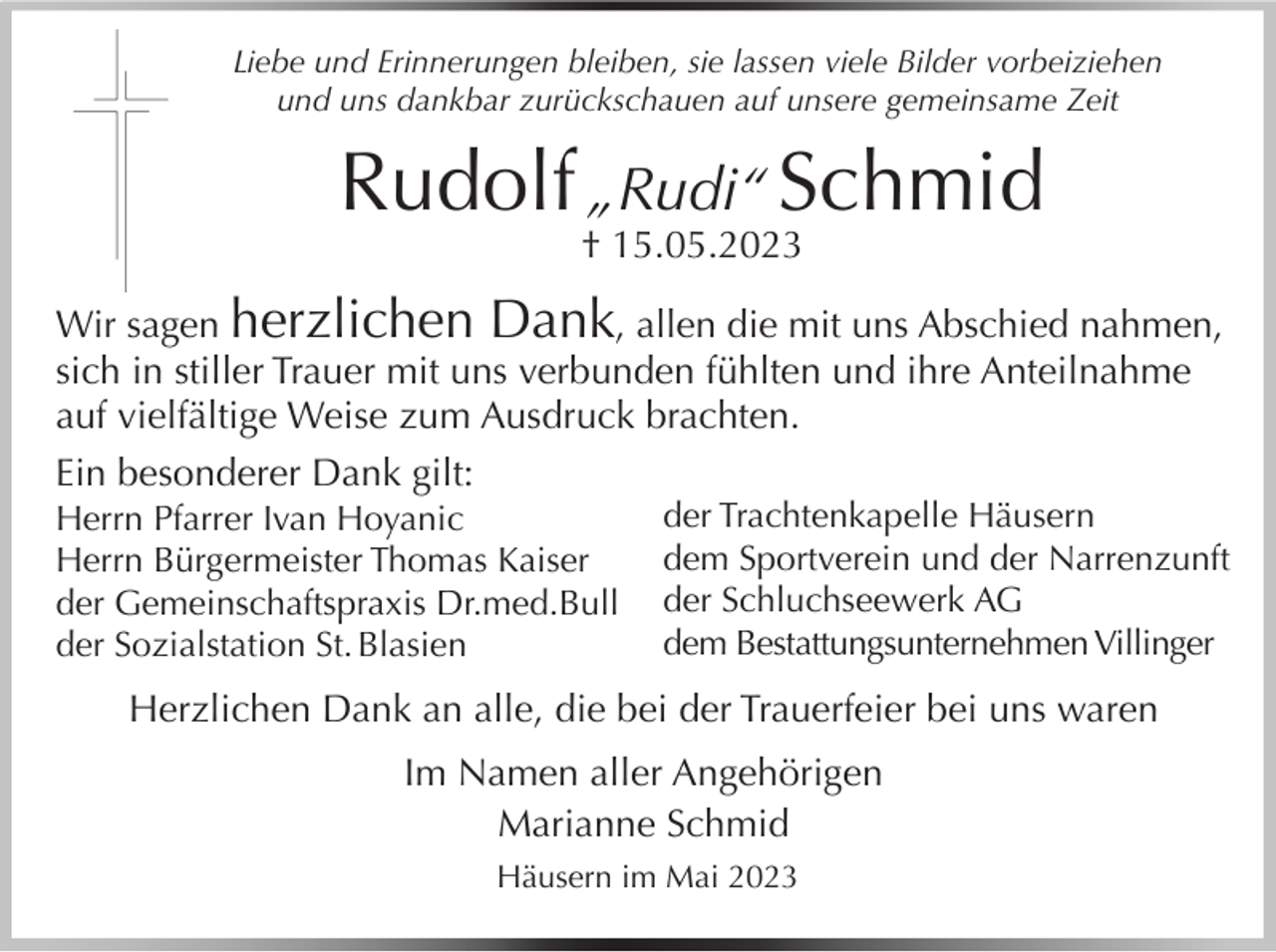 <p>Liebe und Erinnerungen bleiben, sie lassen viele Bilder vorbeiziehen<br />und uns dankbar zurückschauen auf unsere gemeinsame Zeit</p><p>Rudolf „Rudi“ Schmid<br />† 15.05.2023</p><p>Wir sagen herzlichen Dank, allen die mit uns Abschied nahmen,<br />sich in stiller Trauer mit uns verbunden fühlten und ihre Anteilnahme<br />auf vielfältige Weise zum Ausdruck brachten.<br />Ein besonderer Dank gilt:<br />Herrn Pfarrer Ivan Hoyanic<br />Herrn Bürgermeister Thomas Kaiser<br />der Gemeinschaftspraxis Dr.med.Bull<br />der Sozialstation St. Blasien</p><p>der Trachtenkapelle Häusern<br />dem Sportverein und der Narrenzunft<br />der Schluchseewerk AG<br />dem Bestattungsunternehmen Villinger</p><p>Herzlichen Dank an alle, die bei der Trauerfeier bei uns waren<br />Im Namen aller Angehörigen<br />Marianne Schmid<br />Häusern im Mai 2023</p>