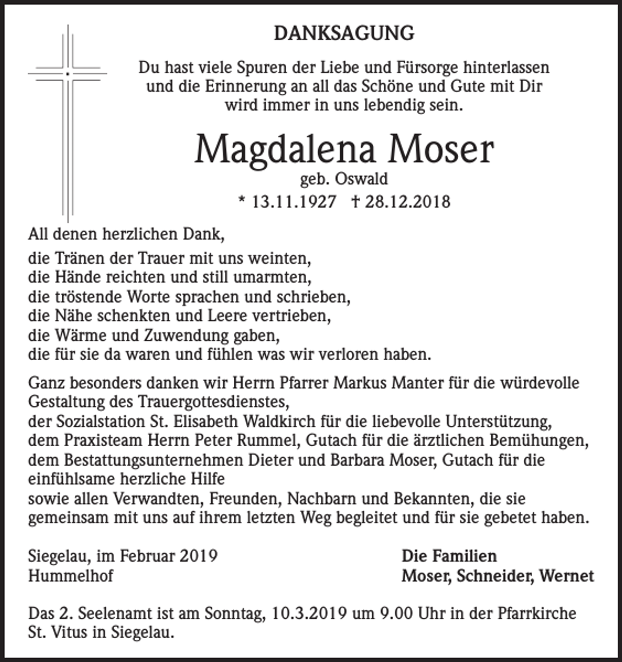 <p>DANKSAGUNG<br />Du hast viele Spuren der Liebe und Fürsorge hinterlassen<br />und die Erinnerung an all das Schöne und Gute mit Dir<br />wird immer in uns lebendig sein.</p><p>Magdalena Moser<br />geb. Oswald<br />* 13.11.1927 † 28.12.2018</p><p>All denen herzlichen Dank,<br />die Tränen der Trauer mit uns weinten,<br />die Hände reichten und still umarmten,<br />die tröstende Worte sprachen und schrieben,<br />die Nähe schenkten und Leere vertrieben,<br />die Wärme und Zuwendung gaben,<br />die für sie da waren und fühlen was wir verloren haben.<br />Ganz besonders danken wir Herrn Pfarrer Markus Manter für die würdevolle<br />Gestaltung des Trauergottesdienstes,<br />der Sozialstation St. Elisabeth Waldkirch für die liebevolle Unterstützung,<br />dem Praxisteam Herrn Peter Rummel, Gutach für die ärztlichen Bemühungen,<br />dem Bestattungsunternehmen Dieter und Barbara Moser, Gutach für die<br />einfühlsame herzliche Hilfe<br />sowie allen Verwandten, Freunden, Nachbarn und Bekannten, die sie<br />gemeinsam mit uns auf ihrem letzten Weg begleitet und für sie gebetet haben.<br />Siegelau, im Februar 2019<br />Hummelhof</p><p>Die Familien<br />Moser, Schneider, Wernet</p><p>Das 2. Seelenamt ist am Sonntag, 10.3.2019 um 9.00 Uhr in der Pfarrkirche<br />St. Vitus in Siegelau.</p>