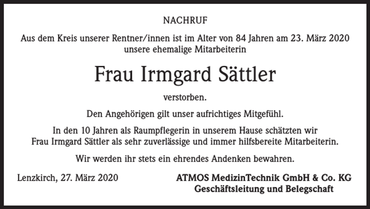 <p>NACHRUF<br />Aus dem Kreis unserer Rentner/innen ist im Alter von 84 Jahren am 23. März 2020<br />unsere ehemalige Mitarbeiterin</p><p>Frau Irmgard Sättler<br />verstorben.<br />Den Angehörigen gilt unser aufrichtiges Mitgefühl.<br />In den 10 Jahren als Raumpflegerin in unserem Hause schätzten wir<br />Frau Irmgard Sättler als sehr zuverlässige und immer hilfsbereite Mitarbeiterin.<br />Wir werden ihr stets ein ehrendes Andenken bewahren.<br />Lenzkirch, 27. März 2020</p><p>ATMOS MedizinTechnik GmbH &amp; Co. KG<br />Geschäftsleitung und Belegschaft</p>