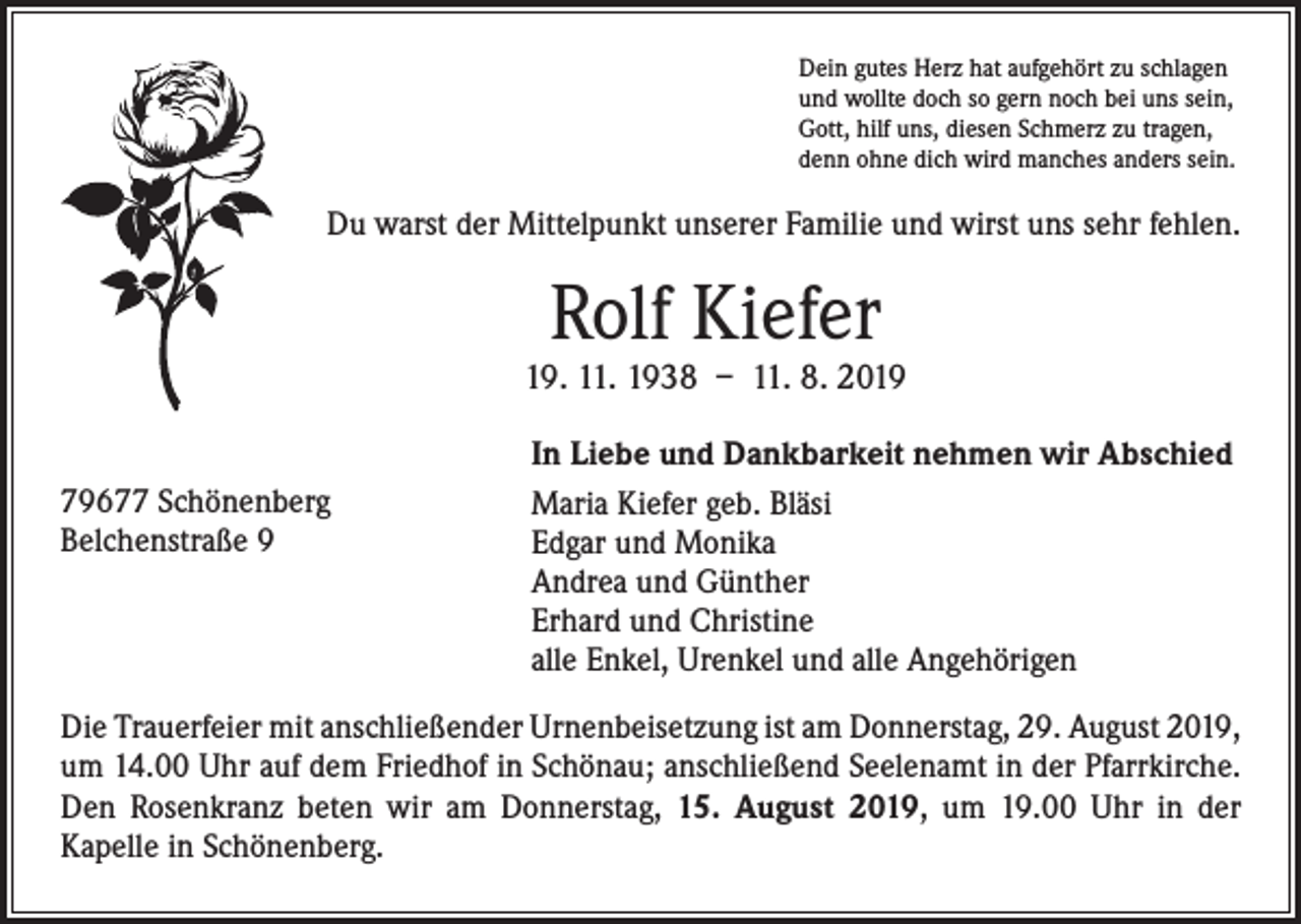 <p>Dein gutes Herz hat aufgehört zu schlagen<br />und wollte doch so gern noch bei uns sein,<br />Gott, hilf uns, diesen Schmerz zu tragen,<br />denn ohne dich wird manches anders sein.</p><p>Du warst der Mittelpunkt unserer Familie und wirst uns sehr fehlen.</p><p>Rolf Kiefer</p><p>19. 11. 1938 – 11. 8. 2019<br />79677 Schönenberg<br />Belchenstraße 9</p><p>In Liebe und Dankbarkeit nehmen wir Abschied<br />Maria Kiefer geb. Bläsi<br />Edgar und Monika<br />Andrea und Günther<br />Erhard und Christine<br />alle Enkel, Urenkel und alle Angehörigen</p><p>Die Trauerfeier mit anschließender Urnenbeisetzung ist am Donnerstag, 29. August 2019,<br />um 14.00 Uhr auf dem Friedhof in Schönau; anschließend Seelenamt in der Pfarrkirche.<br />Den Rosenkranz beten wir am Donnerstag, 15. August 2019, um 19.00 Uhr in der<br />Kapelle in Schönenberg.</p>