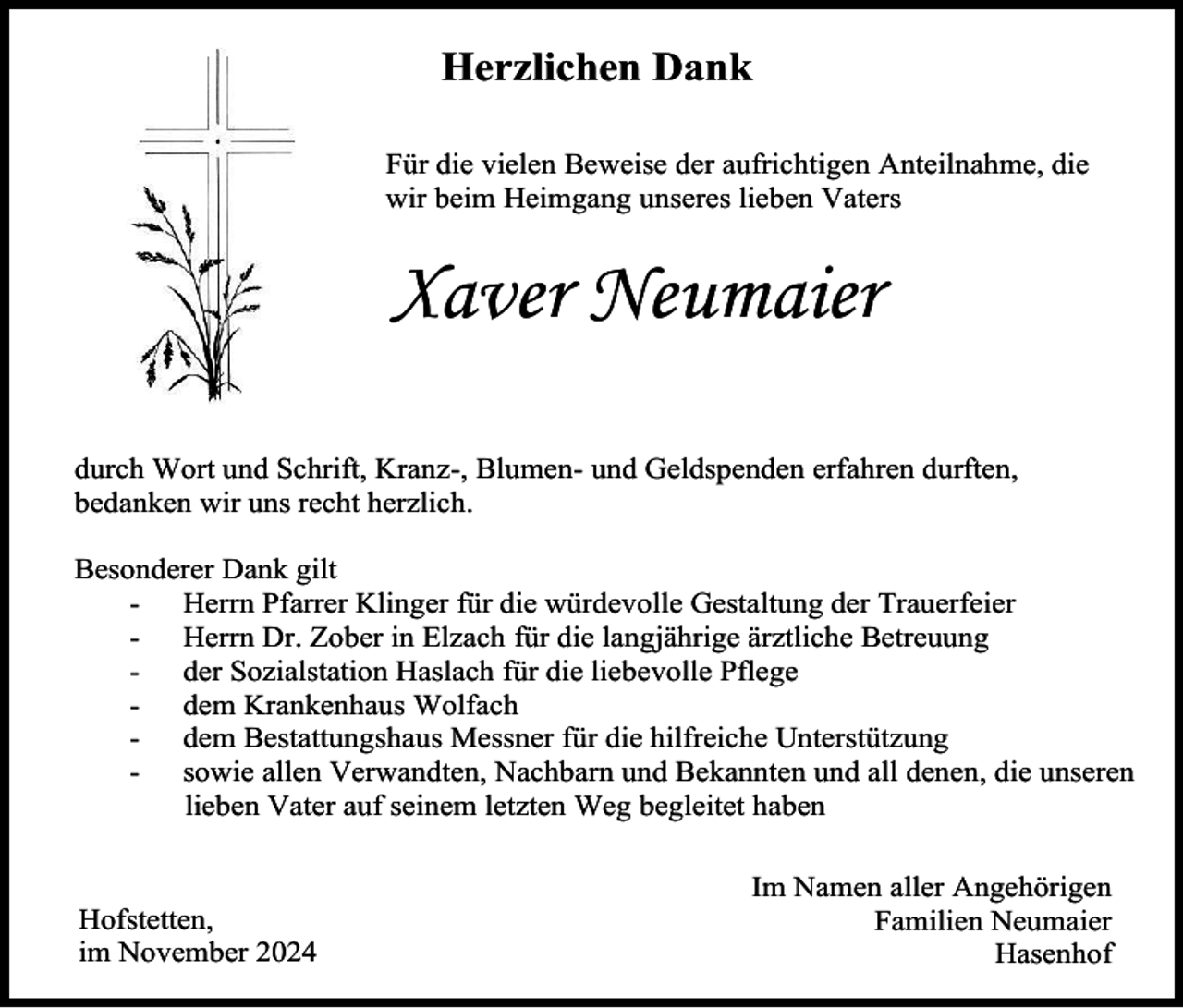 <p>Herzlichen Dank<br />Für die vielen Beweise der aufrichtigen Anteilnahme, die<br />wir beim Heimgang unseres lieben Vaters</p><p>Xaver Neumaier<br />durch Wort und Schrift, Kranz-, Blumen- und Geldspenden erfahren durften,<br />bedanken wir uns recht herzlich.<br />Besonderer Dank gilt<br />- Herrn Pfarrer Klinger für die würdevolle Gestaltung der Trauerfeier<br />- Herrn Dr. Zober in Elzach für die langjährige ärztliche Betreuung<br />- der Sozialstation Haslach für die liebevolle Pflege<br />- dem Krankenhaus Wolfach<br />- dem Bestattungshaus Messner für die hilfreiche Unterstützung<br />- sowie allen Verwandten, Nachbarn und Bekannten und all denen, die unseren<br />lieben Vater auf seinem letzten Weg begleitet haben</p><p>Hofstetten,<br />im November 2024</p><p>Im Namen aller Angehörigen<br />Familien Neumaier<br />Hasenhof</p>