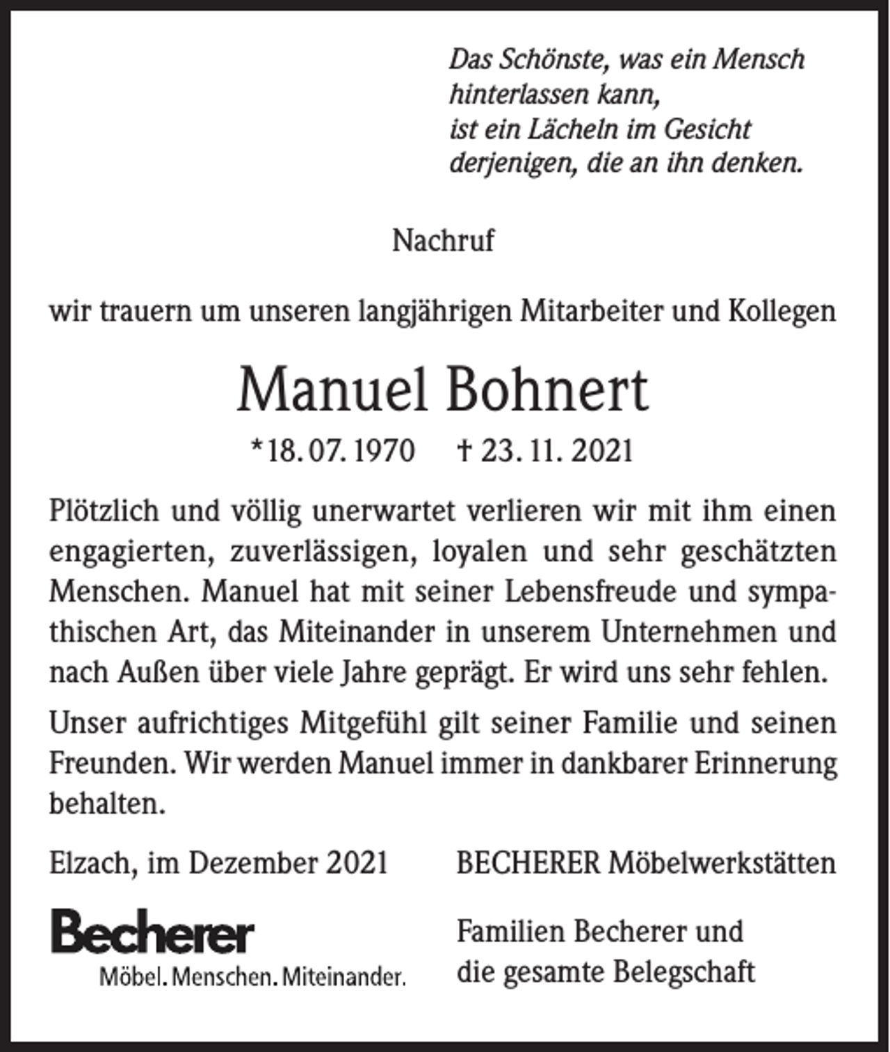 <p>Das Schönste, was ein Mensch<br />hinterlassen kann,<br />ist ein Lächeln im Gesicht<br />derjenigen, die an ihn denken.</p><p>Nachruf<br />wir trauern um unseren langjährigen Mitarbeiter und Kollegen</p><p>Manuel Bohnert<br />*18. 07. 1970</p><p>† 23. 11. 2021</p><p>Plötzlich und völlig unerwartet verlieren wir mit ihm einen<br />engagierten, zuverlässigen, loyalen und sehr geschätzten<br />Menschen. Manuel hat mit seiner Lebensfreude und sympathischen Art, das Miteinander in unserem Unternehmen und<br />nach Außen über viele Jahre geprägt. Er wird uns sehr fehlen.<br />Unser aufrichtiges Mitgefühl gilt seiner Familie und seinen<br />Freunden. Wir werden Manuel immer in dankbarer Erinnerung<br />behalten.<br />Elzach, im Dezember 2021</p><p>BECHERER Möbelwerkstätten</p><p>Familien Becherer und<br />die gesamte Belegschaft</p>