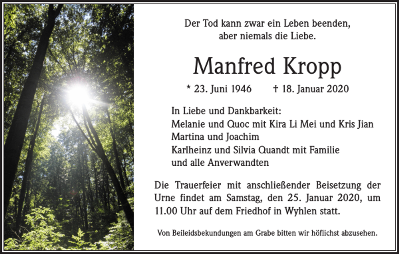 <p>Der Tod kann zwar ein Leben beenden,<br />aber niemals die Liebe.</p><p>Manfred Kropp<br />* 23. Juni 1946 † 18. Januar 2020<br />In Liebe und Dankbarkeit:<br />Melanie und Quoc mit Kira Li Mei und Kris Jian<br />Martina und Joachim<br />Karlheinz und Silvia Quandt mit Familie<br />und alle Anverwandten<br />Die Trauerfeier mit anschließender Beisetzung der<br />Urne findet am Samstag, den 25. Januar 2020, um<br />11.00 Uhr auf dem Friedhof in Wyhlen statt.<br />Von Beileidsbekundungen am Grabe bitten wir höflichst abzusehen.</p>