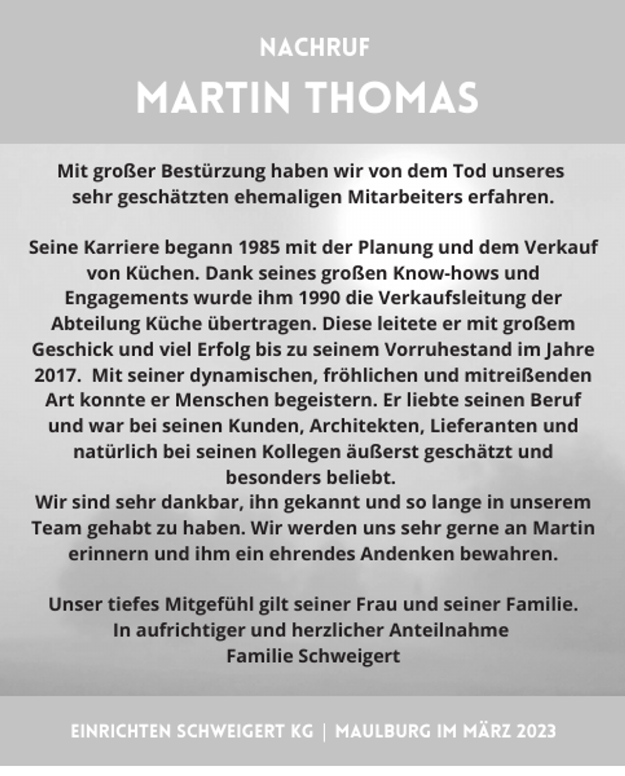 <p>Nachruf</p><p>martin thomas<br />Mit großer Bestürzung haben wir von dem Tod unseres<br />sehr geschätzten ehemaligen Mitarbeiters erfahren.</p><p>Seine Karriere begann 1985 mit der Planung und dem Verkauf<br />von Küchen. Dank seines großen Know-hows und<br />Engagements wurde ihm 1990 die Verkaufsleitung der<br />Abteilung Küche übertragen. Diese leitete er mit großem<br />Geschick und viel Erfolg bis zu seinem Vorruhestand im Jahre<br />2017. Mit seiner dynamischen, fröhlichen und mitreißenden<br />Art konnte er Menschen begeistern. Er liebte seinen Beruf<br />und war bei seinen Kunden, Architekten, Lieferanten und<br />natürlich bei seinen Kollegen äußerst geschätzt und<br />besonders beliebt.<br />Wir sind sehr dankbar, ihn gekannt und so lange in unserem<br />Team gehabt zu haben. Wir werden uns sehr gerne an Martin<br />erinnern und ihm ein ehrendes Andenken bewahren.</p><p>Unser tiefes Mitgefühl gilt seiner Frau und seiner Familie.<br />In aufrichtiger und herzlicher Anteilnahme<br />Familie Schweigert</p><p>einrichten schweigert kg | maulburg im märz 2023</p>