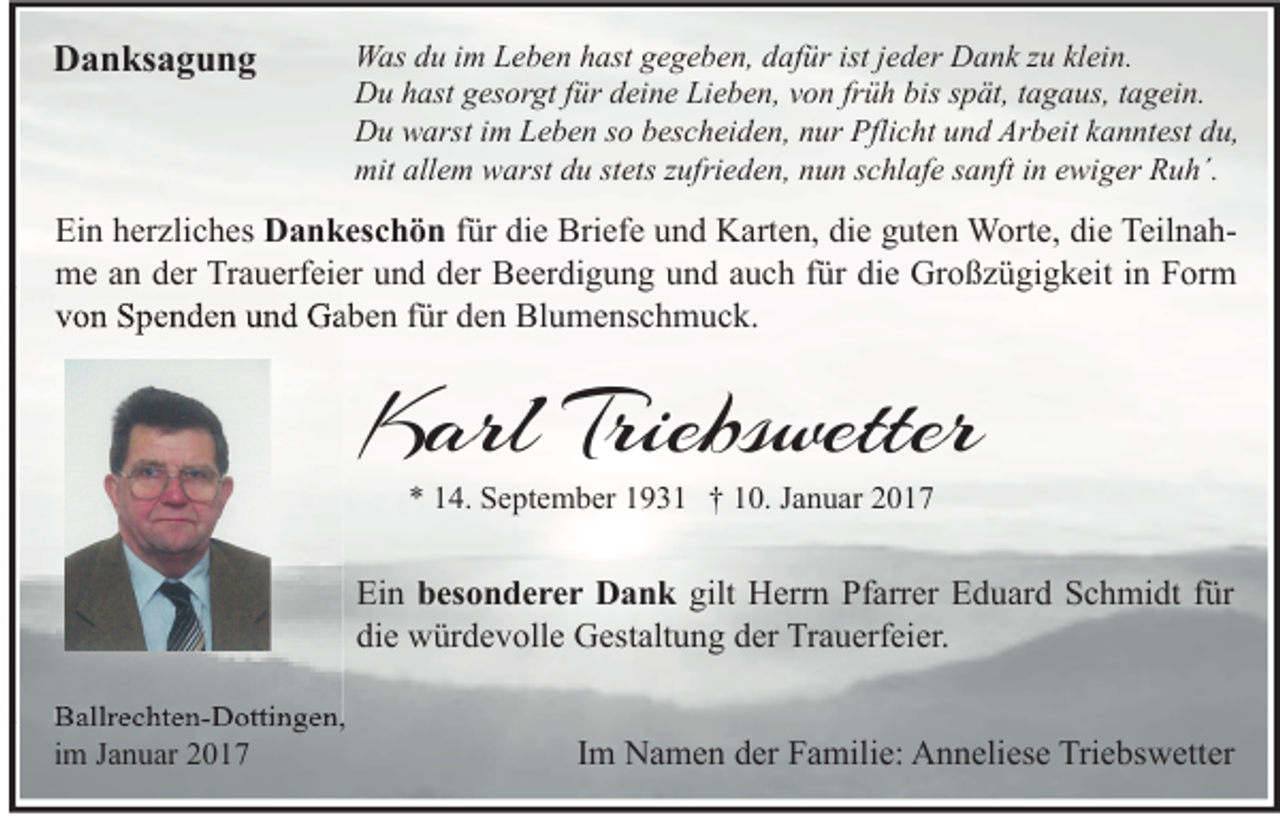 <p>Danksagung</p><p>Was du im Leben hast gegeben, dafür ist jeder Dank zu klein.<br />Du hast gesorgt für deine Lieben, von früh bis spät, tagaus, tagein.<br />Du warst im Leben so bescheiden, nur Pflicht und Arbeit kanntest du,<br />mit allem warst du stets zufrieden, nun schlafe sanft in ewiger Ruh´.</p><p>Ein herzliches Dankeschön für die Briefe und Karten, die guten Worte, die Teilnahme an der Trauerfeier und der Beerdigung und auch für die Großzügigkeit in Form<br />von Spenden und Gaben für den Blumenschmuck.</p><p>Karl Triebswetter<br />* 14. September 1931 † 10. Januar 2017</p><p>Ein besonderer Dank gilt Herrn Pfarrer Eduard Schmidt für<br />die würdevolle Gestaltung der Trauerfeier.<br />Ballrechten-Dottingen,<br />im Januar 2017</p><p>Im Namen der Familie: Anneliese Triebswetter</p>