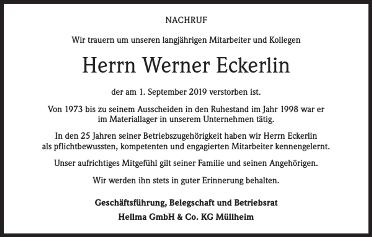 <p>NACHRUF<br />Wir trauern um unseren langjährigen Mitarbeiter und Kollegen</p><p>Herrn Werner Eckerlin<br />der am 1. September 2019 verstorben ist.<br />Von 1973 bis zu seinem Ausscheiden in den Ruhestand im Jahr 1998 war er<br />im Materiallager in unserem Unternehmen tätig.<br />In den 25 Jahren seiner Betriebszugehörigkeit haben wir Herrn Eckerlin<br />als p­ flichtbewussten, kompetenten und engagierten Mitarbeiter kennengelernt.<br />Unser aufrichtiges Mitgefühl gilt seiner Familie und seinen Angehörigen.<br />Wir werden ihn stets in guter Erinnerung behalten.<br />Geschäftsführung, Belegschaft und Betriebsrat<br />Hellma GmbH &amp; Co. KG Müllheim</p>