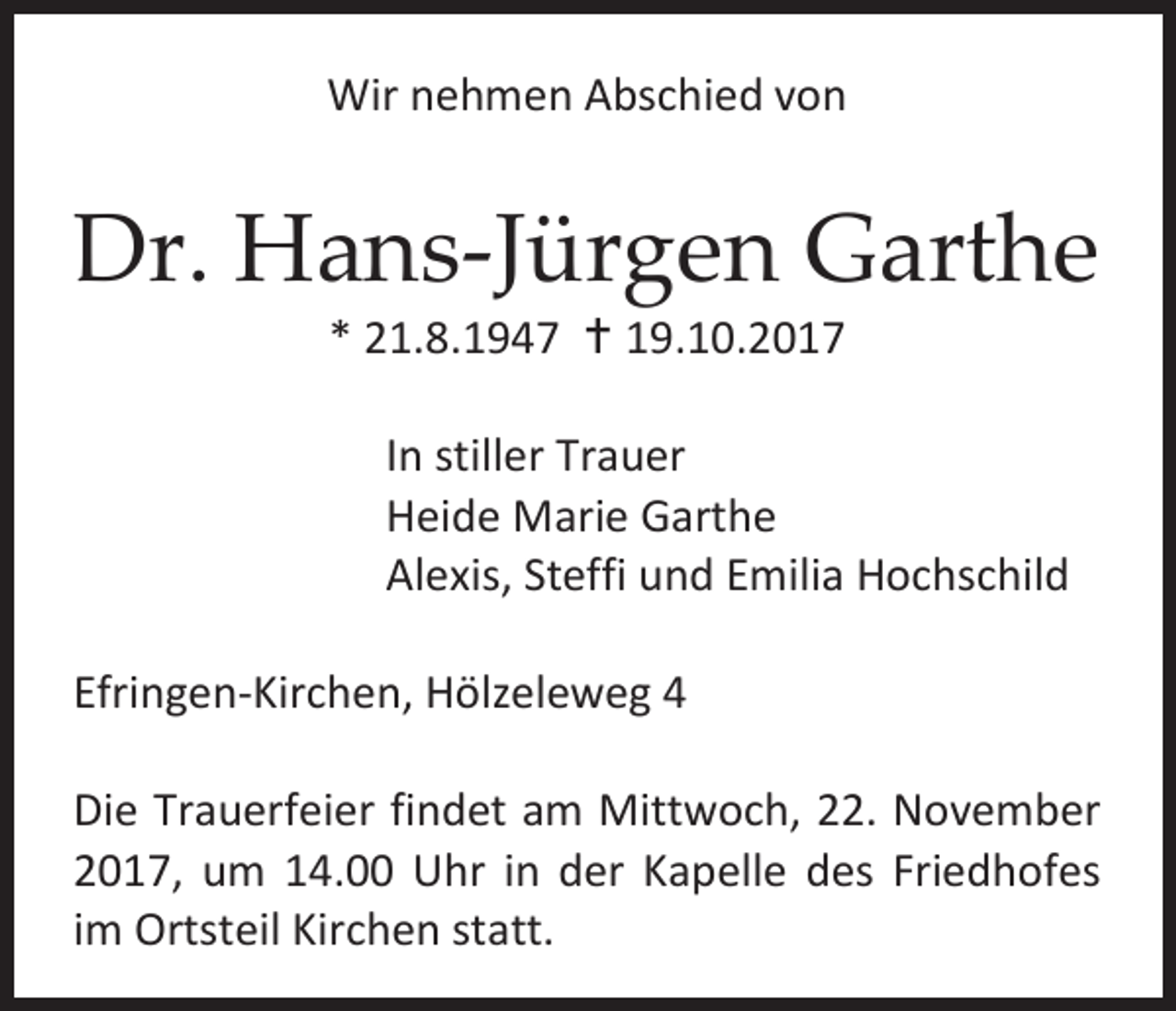 <p>Wir nehmen Abschied von</p><p>Dr. Hans-Jürgen Garthe<br />* 21.8.1947  19.10.2017</p><p>In stiller Trauer<br />Heide Marie Garthe<br />Alexis, Steffi und Emilia Hochschild<br />Efringen-Kirchen, Hölzeleweg 4<br />Die Trauerfeier findet am Mittwoch, 22. November<br />2017, um 14.00 Uhr in der Kapelle des Friedhofes<br />im Ortsteil Kirchen statt.</p>