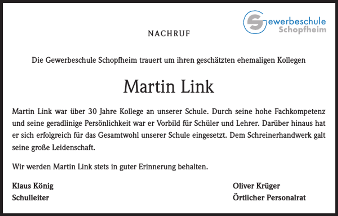 <p>ewerbeschule<br />N AC H R U F</p><p>Schopfheim</p><p>Die Gewerbeschule Schopfheim trauert um ihren geschätzten ehemaligen Kollegen</p><p>Martin Link<br />Martin Link war über 30 Jahre Kollege an unserer Schule. Durch seine hohe Fachkompetenz<br />und seine geradlinige Persönlichkeit war er Vorbild für Schüler und Lehrer. Darüber hinaus hat<br />er sich erfolgreich für das Gesamtwohl unserer Schule eingesetzt. Dem Schreinerhandwerk galt<br />seine große Leidenschaft.<br />Wir werden Martin Link stets in guter Erinnerung behalten.<br />Klaus König<br />Schulleiter</p><p>Oliver Krüger<br />Örtlicher Personalrat</p>
