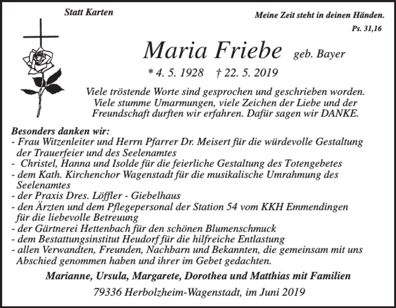 <p>Statt Karten</p><p>Meine Zeit steht in deinen Händen.<br />Ps. 31,16</p><p>Maria Friebe<br />* 4. 5. 1928</p><p>geb. Bayer</p><p>† 22. 5. 2019</p><p>Viele tröstende Worte sind gesprochen und geschrieben worden.<br />Viele stumme Umarmungen, viele Zeichen der Liebe und der<br />Freundschaft durften wir erfahren. Dafür sagen wir DANKE.<br />Besonders danken wir:<br />- Frau Witzenleiter und Herrn Pfarrer Dr. Meisert für die würdevolle Gestaltung<br />der Trauerfeier und des Seelenamtes<br />- Christel, Hanna und Isolde für die feierliche Gestaltung des Totengebetes<br />- dem Kath. Kirchenchor Wagenstadt für die musikalische Umrahmung des<br />Seelenamtes<br />- der Praxis Dres. Löffler - Giebelhaus<br />- den Ärzten und dem Pflegepersonal der Station 54 vom KKH Emmendingen<br />für die liebevolle Betreuung<br />- der Gärtnerei Hettenbach für den schönen Blumenschmuck<br />- dem Bestattungsinstitut Heudorf für die hilfreiche Entlastung<br />- allen Verwandten, Freunden, Nachbarn und Bekannten, die gemeinsam mit uns<br />Abschied genommen haben und ihrer im Gebet gedachten.<br />Marianne, Ursula, Margarete, Dorothea und Matthias mit Familien</p><p>79336 Herbolzheim-Wagenstadt, im Juni 2019</p>