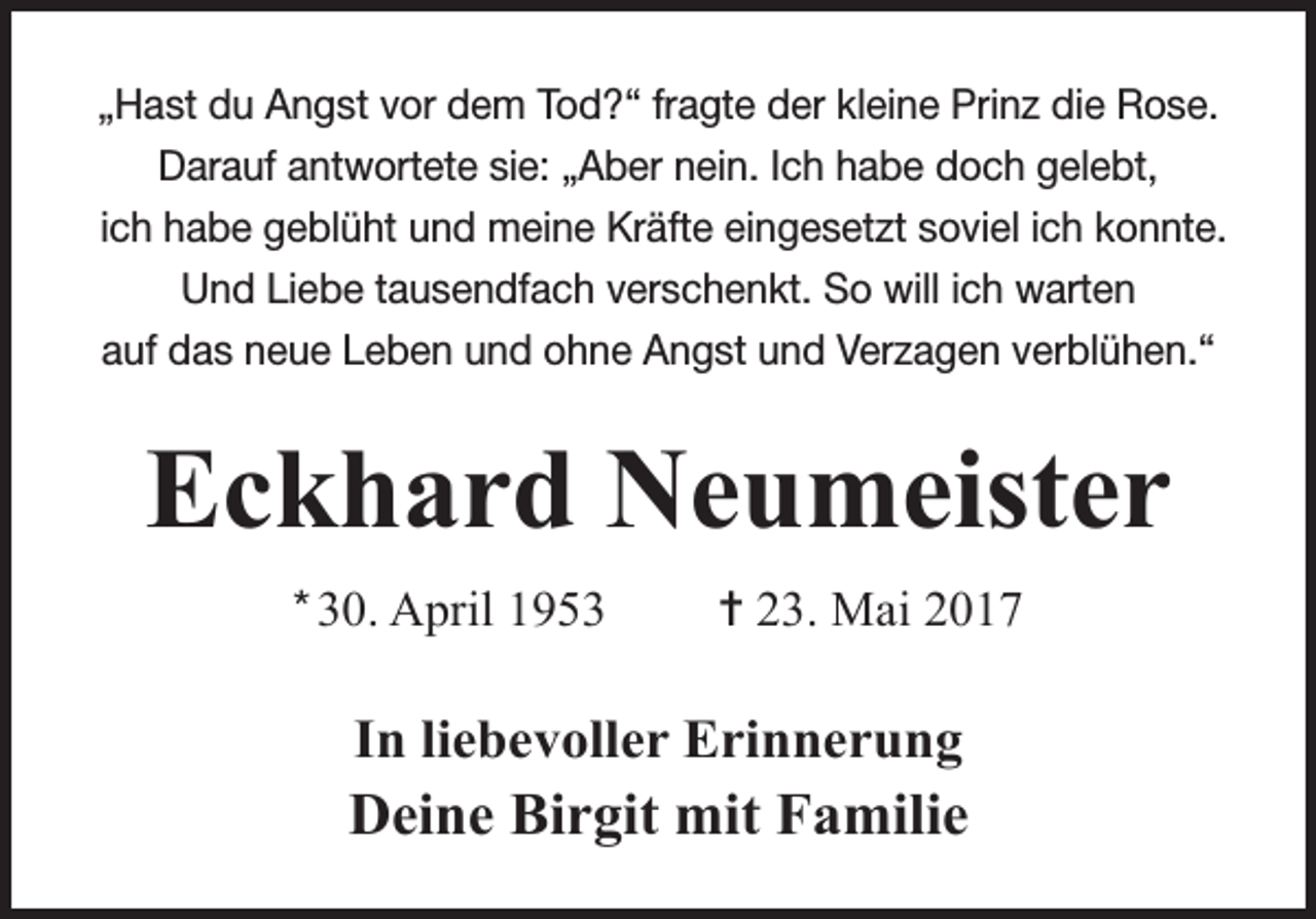 <p>„Hast du Angst vor dem Tod?“ fragte der kleine Prinz die Rose.<br />Darauf antwortete sie: „Aber nein. Ich habe doch gelebt,<br />ich habe geblüht und meine Kräfte eingesetzt soviel ich konnte.<br />Und Liebe tausendfach verschenkt. So will ich warten<br />auf das neue Leben und ohne Angst und Verzagen verblühen.“</p><p>Eckhard Neumeister<br />* 30. April 1953</p><p>= 23. Mai 2017</p><p>In liebevoller Erinnerung</p><p>Deine Birgit mit Familie</p>