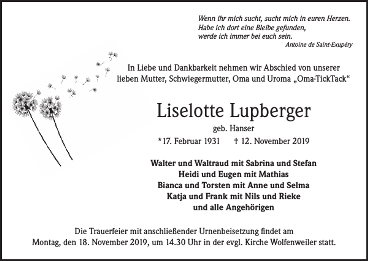 <p>Wenn ihr mich sucht, sucht mich in euren Herzen.<br />Habe ich dort eine Bleibe gefunden,<br />werde ich immer bei euch sein.</p><p>Antoine de Saint-Exupéry</p><p>In Liebe und Dankbarkeit nehmen wir Abschied von unserer<br />lieben Mutter, Schwiegermutter, Oma und Uroma „Oma-TickTack“</p><p>Liselotte Lupberger<br />geb. Hanser<br />*17. Februar 1931 † 12. November 2019<br />Walter und Waltraud mit Sabrina und Stefan<br />Heidi und Eugen mit Mathias<br />Bianca und Torsten mit Anne und Selma<br />Katja und Frank mit Nils und Rieke<br />und alle Angehörigen<br />Die Trauerfeier mit anschließender Urnenbeisetzung findet am<br />Montag, den 18. November 2019, um 14.30 Uhr in der evgl. Kirche Wolfenweiler statt.</p>