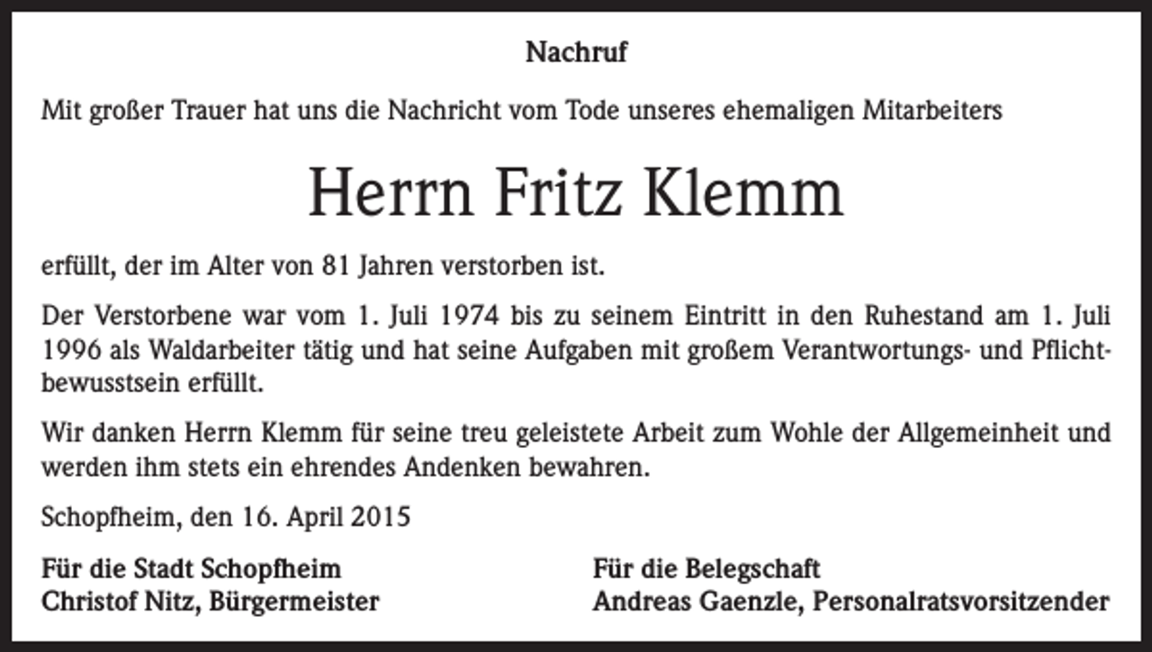 <p>Nachruf<br />Mit großer Trauer hat uns die Nachricht vom Tode unseres ehemaligen Mitarbeiters</p><p>Herrn Fritz Klemm<br />erfüllt, der im Alter von 81 Jahren verstorben ist.<br />Der Verstorbene war vom 1. Juli 1974 bis zu seinem Eintritt in den Ruhestand am 1. Juli<br />1996 als Waldarbeiter tätig und hat seine Aufgaben mit großem Verantwortungs- und Pflichtbewusstsein erfüllt.<br />Wir danken Herrn Klemm für seine treu geleistete Arbeit zum Wohle der Allgemeinheit und<br />werden ihm stets ein ehrendes Andenken bewahren.<br />Schopfheim, den 16. April 2015<br />Für die Stadt Schopfheim<br />Christof Nitz, Bürgermeister</p><p>Für die Belegschaft<br />Andreas Gaenzle, Personalratsvorsitzender</p>