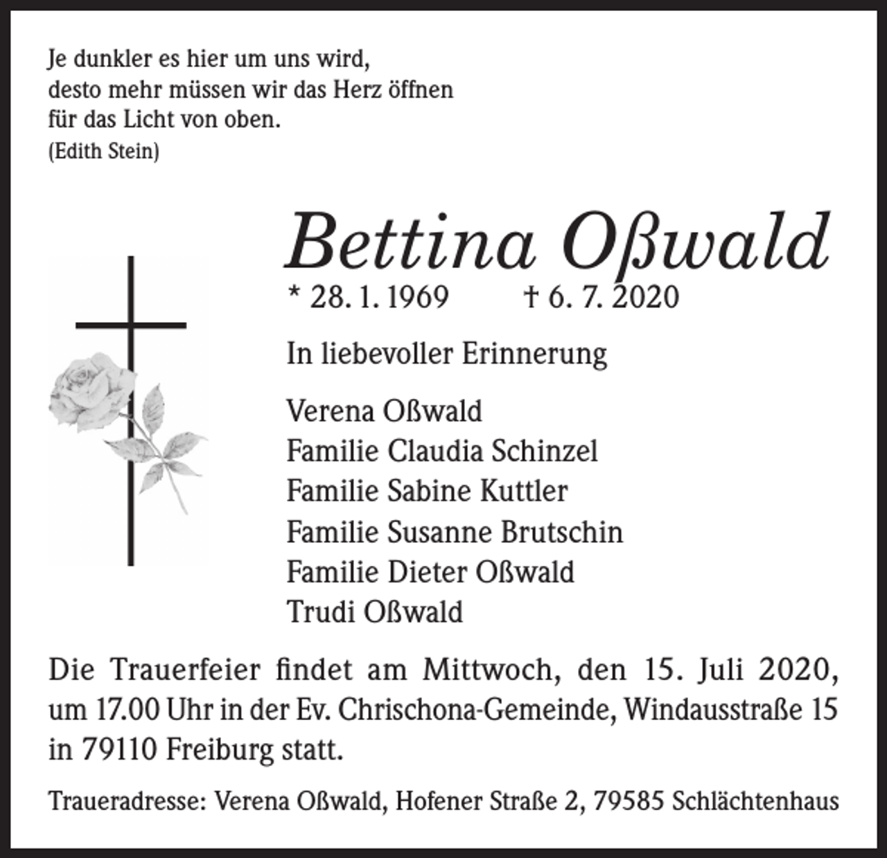 <p>Je dunkler es hier um uns wird,<br />desto mehr müssen wir das Herz öffnen<br />für das Licht von oben.<br />(Edith Stein)</p><p>Bettina Oßwald<br />* 28. 1. 1969</p><p>† 6. 7. 2020</p><p>In liebevoller Erinnerung<br />Verena Oßwald<br />Familie Claudia Schinzel<br />Familie Sabine Kuttler<br />Familie Susanne Brutschin<br />Familie Dieter Oßwald<br />Trudi Oßwald<br />Die Trauerfeier findet am Mittwoch, den 15. Juli 2020,<br />um 17.00 Uhr in der Ev. Chrischona-Gemeinde, Windausstraße 15<br />in 79110 Freiburg statt.<br />Traueradresse: Verena Oßwald, Hofener Straße 2, 79585 Schlächtenhaus</p>
