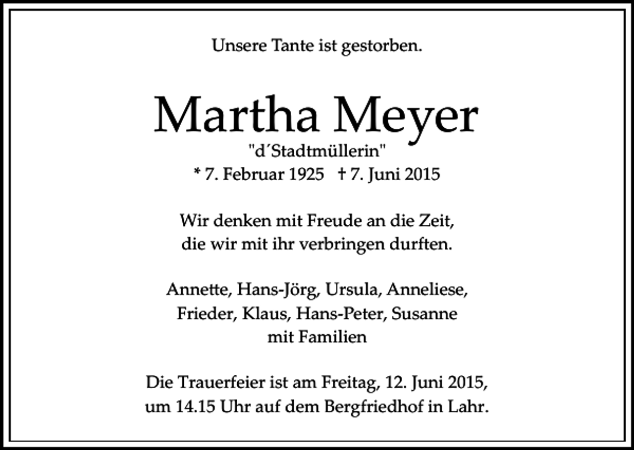 <p>Unsere Tante ist gestorben.</p><p>Martha Meyer<br />"d´Stadtmüllerin"<br />* 7. Februar 1925 † 7. Juni 2015</p><p>Wir denken mit Freude an die Zeit,<br />die wir mit ihr verbringen durften.<br />Anne�e, Hans­Jörg, Ursula, Anneliese,<br />Frieder, Klaus, Hans­Peter, Susanne<br />mit Familien<br />Die Trauerfeier ist am Freitag, 12. Juni 2015,<br />um 14.15 Uhr auf dem Bergfriedhof in Lahr.</p>