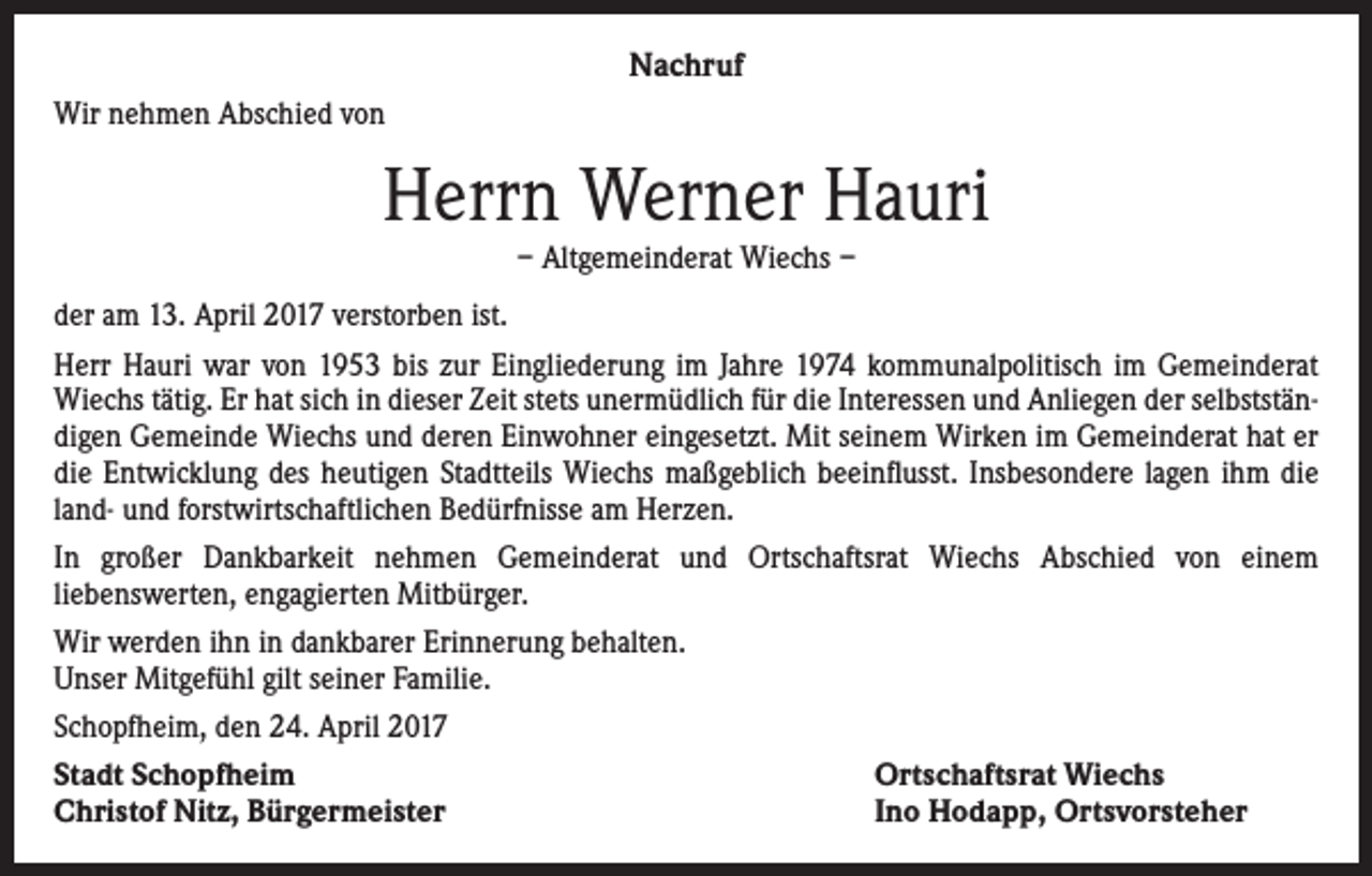 <p>Nachruf<br />Wir nehmen Abschied von</p><p>Herrn Werner Hauri<br />– Altgemeinderat Wiechs –</p><p>der am 13. April 2017 verstorben ist.<br />Herr Hauri war von 1953 bis zur Eingliederung im Jahre 1974 kommunalpolitisch im Gemeinderat<br />Wiechs tätig. Er hat sich in dieser Zeit stets unermüdlich für die Interessen und Anliegen der selbstständigen Gemeinde Wiechs und deren Einwohner eingesetzt. Mit seinem Wirken im Gemeinderat hat er<br />die Entwicklung des heutigen Stadtteils Wiechs maßgeblich beeinflusst. Insbesondere lagen ihm die<br />land- und forstwirtschaftlichen Bedürfnisse am Herzen.<br />In großer Dankbarkeit nehmen Gemeinderat und Ortschaftsrat Wiechs Abschied von einem<br />liebenswerten, engagierten Mitbürger.<br />Wir werden ihn in dankbarer Erinnerung behalten.<br />Unser Mitgefühl gilt seiner Familie.<br />Schopfheim, den 24. April 2017<br />Stadt Schopfheim<br />Ortschaftsrat Wiechs<br />Christof Nitz, Bürgermeister<br />Ino Hodapp, Ortsvorsteher</p>