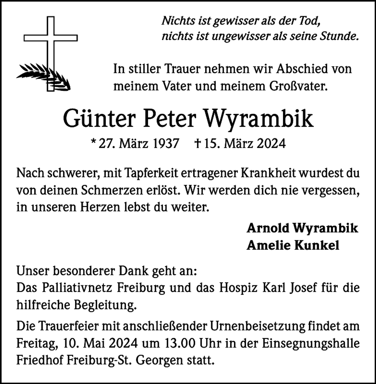 <p>Nichts ist gewisser als der Tod,<br />nichts ist ungewisser als seine Stunde.</p><p>In stiller Trauer nehmen wir Abschied von<br />meinem Vater und meinem Großvater.</p><p>Günter Peter Wyrambik<br />* 27. März 1937 † 15. März 2024<br />Nach schwerer, mit Tapferkeit ertragener Krankheit wurdest du<br />von deinen Schmerzen erlöst. Wir werden dich nie vergessen,<br />in unseren Herzen lebst du weiter.<br />Arnold Wyrambik<br />Amelie Kunkel<br />Unser besonderer Dank geht an:<br />Das Palliativnetz Freiburg und das Hospiz Karl Josef für die<br />hilfreiche Begleitung.<br />Die Trauerfeier mit anschließender Urnenbeisetzung findet am<br />Freitag, 10. Mai 2024 um 13.00 Uhr in der Einsegnungshalle<br />Friedhof Freiburg-St. Georgen statt.</p>