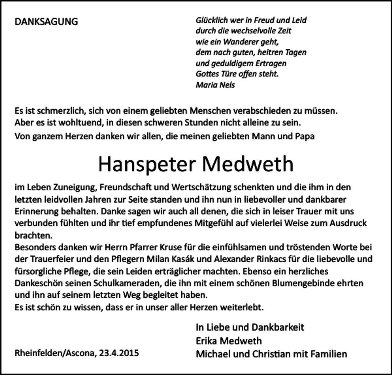 <p>Glücklich wer in Freud und Leid<br />durch die wechselvolle Zeit<br />wie ein Wanderer geht,<br />dem nach guten, heitren Tagen<br />und geduldigem Ertragen<br />Go�es Türe oﬀen steht.<br />Maria Nels</p><p>DANKSAGUNG</p><p>Es ist schmerzlich, sich von einem geliebten Menschen verabschieden zu müssen.<br />Aber es ist wohltuend, in diesen schweren Stunden nicht alleine zu sein.<br />Von ganzem Herzen danken wir allen, die meinen geliebten Mann und Papa</p><p>Hanspeter Medweth<br />im Leben Zuneigung, Freundscha� und Wertschätzung schenkten und die ihm in den<br />letzten leidvollen Jahren zur Seite standen und ihn nun in liebevoller und dankbarer<br />Erinnerung behalten. Danke sagen wir auch all denen, die sich in leiser Trauer mit uns<br />verbunden fühlten und ihr �ef empfundenes Mitgefühl auf vielerlei Weise zum Ausdruck<br />brachten.<br />Besonders danken wir Herrn Pfarrer Kruse für die einfühlsamen und tröstenden Worte bei<br />der Trauerfeier und den Pﬂegern Milan Kasák und Alexander Rinkacs für die liebevolle und<br />fürsorgliche Pﬂege, die sein Leiden erträglicher machten. Ebenso ein herzliches<br />Dankeschön seinen Schulkameraden, die ihn mit einem schönen Blumengebinde ehrten<br />und ihn auf seinem letzten Weg begleitet haben.<br />Es ist schön zu wissen, dass er in unser aller Herzen weiterlebt.</p><p>Rheinfelden/Ascona, 23.4.2015</p><p>In Liebe und Dankbarkeit<br />Erika Medweth<br />Michael und Chris�an mit Familien</p>