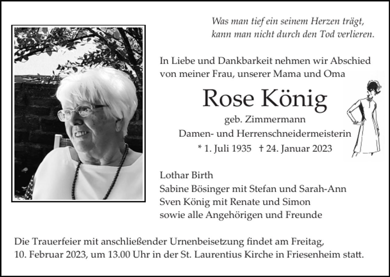 <p>Was man tief ein seinem Herzen trägt,<br />kann man nicht durch den Tod verlieren.<br />In Liebe und Dankbarkeit nehmen wir Abschied<br />von meiner Frau, unserer Mama und Oma</p><p>Rose König<br />geb. Zimmermann<br />Damen­ und Herrenschneidermeisterin<br />* 1. Juli 1935 † 24. Januar 2023<br />Lothar Birth<br />Sabine Bösinger mit Stefan und Sarah­Ann<br />Sven König mit Renate und Simon<br />sowie alle Angehörigen und Freunde<br />Die Trauerfeier mit anschließender Urnenbeise�ung ﬁndet am Freitag,<br />10. Februar 2023, um 13.00 Uhr in der St. Laurentius Kirche in Friesenheim sta�.</p>
