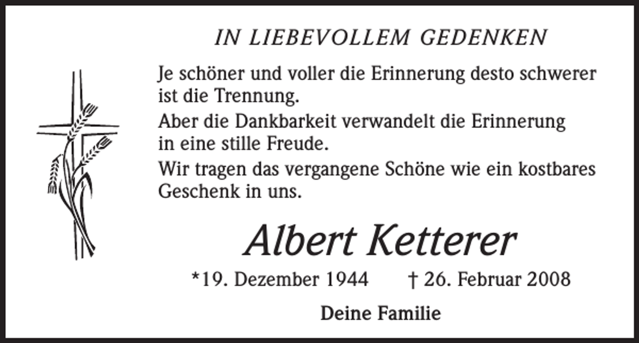 <p>IN LIEBEVOLLEM GEDENKEN<br />Je schöner und voller die Erinnerung desto schwerer<br />ist die Trennung.<br />Aber die Dankbarkeit verwandelt die Erinnerung<br />in eine stille Freude.<br />Wir tragen das vergangene Schöne wie ein kostbares<br />Geschenk in uns.</p><p>Albert Ketterer<br />*19. Dezember 1944</p><p>† 26. Februar 2008</p><p>Deine Familie</p>