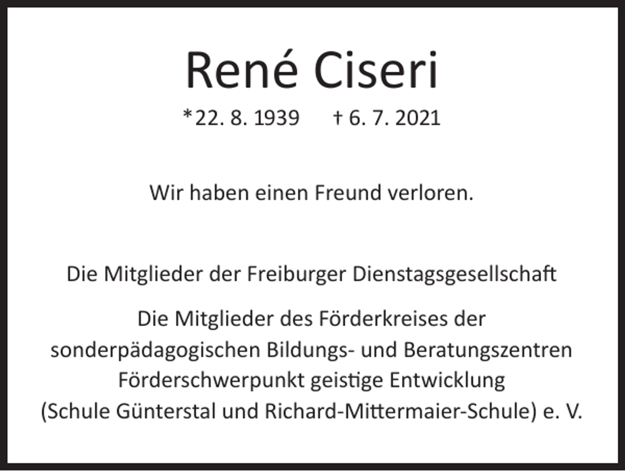 <p>René Ciseri</p><p>*22. 8. 1939</p><p>† 6. 7. 2021</p><p>Wir haben einen Freund verloren.<br />Die Mitglieder der Freiburger Dienstagsgesellschaft<br />Die Mitglieder des Förderkreises der<br />sonderpädagogischen Bildungs- und Beratungszentren<br />Förderschwerpunkt geistige Entwicklung<br />(Schule Günterstal und Richard-Mittermaier-Schule) e. V.</p>