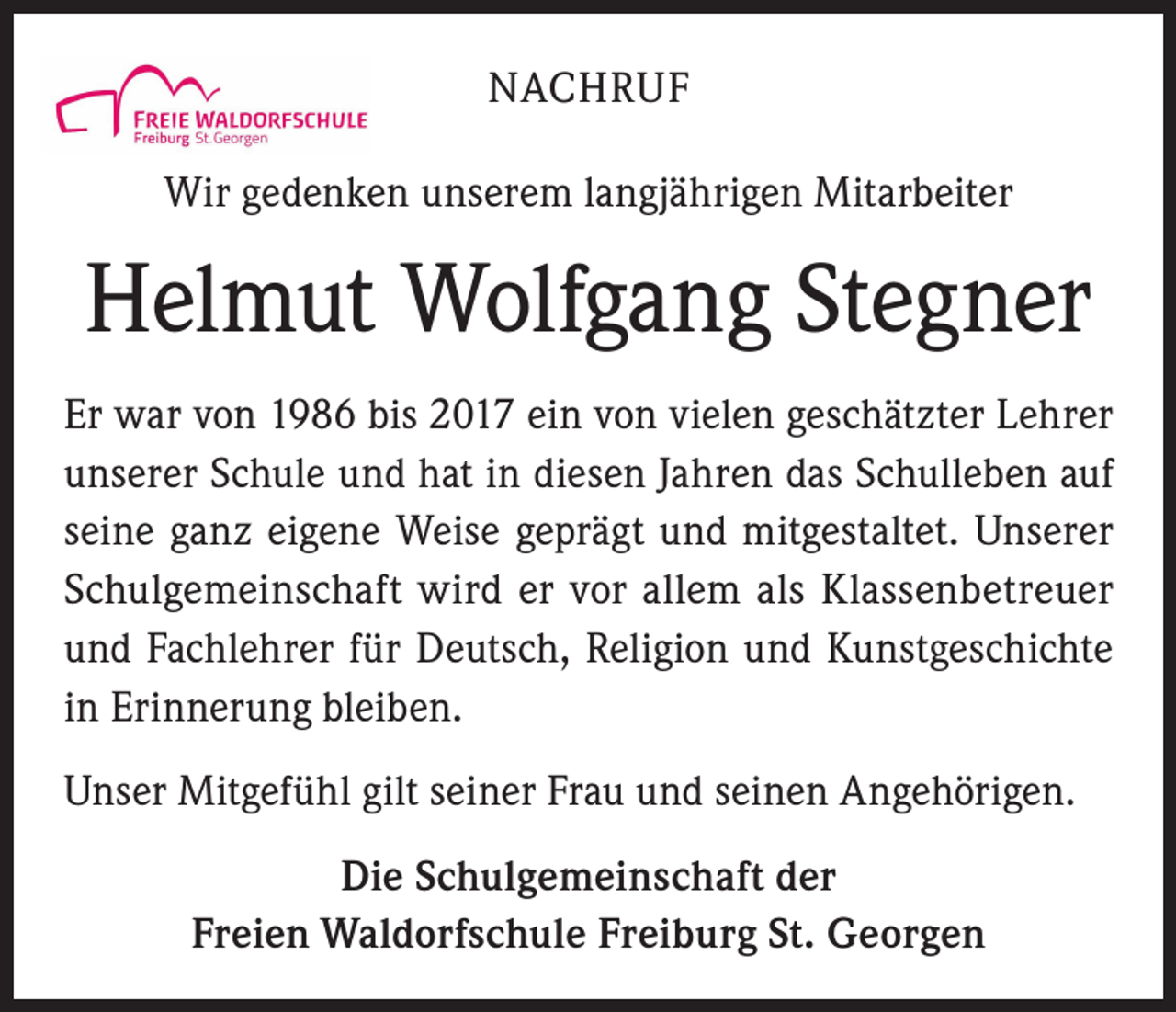 <p>NACHRUF<br />Wir gedenken unserem langjährigen Mitarbeiter</p><p>Helmut Wolfgang Stegner<br />Er war von 1986 bis 2017 ein von vielen geschätzter Lehrer<br />unserer Schule und hat in diesen Jahren das Schulleben auf<br />seine ganz eigene Weise geprägt und mitgestaltet. Unserer<br />Schulgemeinschaft wird er vor allem als Klassenbetreuer<br />und Fachlehrer für Deutsch, Religion und Kunstgeschichte<br />in Erinnerung bleiben.<br />Unser Mitgefühl gilt seiner Frau und seinen Angehörigen.<br />Die Schulgemeinschaft der<br />Freien Waldorfschule Freiburg St. Georgen</p>