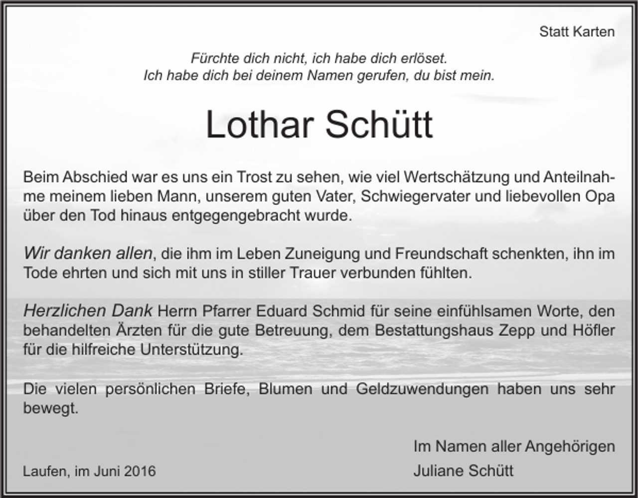 <p>Statt Karten<br />Fürchte dich nicht, ich habe dich erlöset.<br />Ich habe dich bei deinem Namen gerufen, du bist mein.</p><p>Lothar Schütt<br />Beim Abschied war es uns ein Trost zu sehen, wie viel Wertschätzung und Anteilnahme meinem lieben Mann, unserem guten Vater, Schwiegervater und liebevollen Opa<br />über den Tod hinaus entgegengebracht wurde.</p><p>Wir danken allen, die ihm im Leben Zuneigung und Freundschaft schenkten, ihn im<br />Tode ehrten und sich mit uns in stiller Trauer verbunden fühlten.</p><p>Herzlichen Dank Herrn Pfarrer Eduard Schmid für seine einfühlsamen Worte, den<br />behandelten Ärzten für die gute Betreuung, dem Bestattungshaus Zepp und Höfler<br />für die hilfreiche Unterstützung.<br />Die vielen persönlichen Briefe, Blumen und Geldzuwendungen haben uns sehr<br />bewegt.</p><p>Laufen, im Juni 2016</p><p>Im Namen aller Angehörigen<br />Juliane Schütt</p>