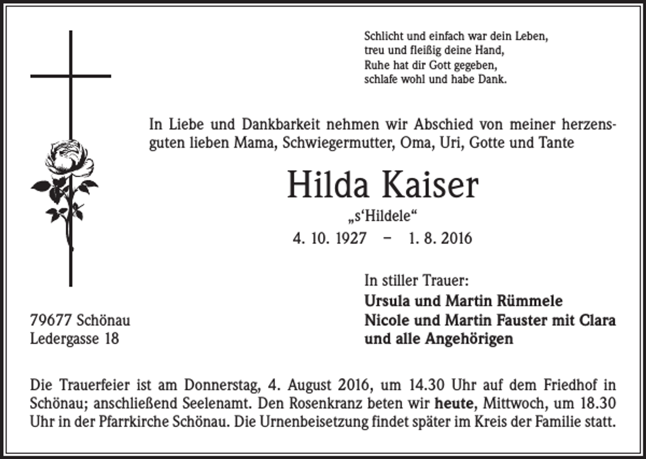 <p>Schlicht und einfach war dein Leben,<br />treu und fleißig deine Hand,<br />Ruhe hat dir Gott gegeben,<br />schlafe wohl und habe Dank.</p><p>In Liebe und Dankbarkeit nehmen wir Abschied von meiner herzens­<br />guten lieben Mama, Schwiegermutter, Oma, Uri, Gotte und Tante</p><p>Hilda Kaiser<br />„s‘Hildele“<br />4. 10. 1927 – 1. 8. 2016</p><p>79677 Schönau<br />Ledergasse 18</p><p>In stiller Trauer:<br />Ursula und Martin Rümmele<br />Nicole und Martin Fauster mit Clara<br />und alle Angehörigen</p><p>Die Trauerfeier ist am Donnerstag, 4. August 2016, um 14.30 Uhr auf dem Friedhof in<br />­Schönau; anschließend Seelenamt. Den Rosenkranz beten wir heute, Mittwoch, um 18.30<br />Uhr in der Pfarrkirche Schönau. Die Urnenbeisetzung findet später im Kreis der Familie statt.</p>