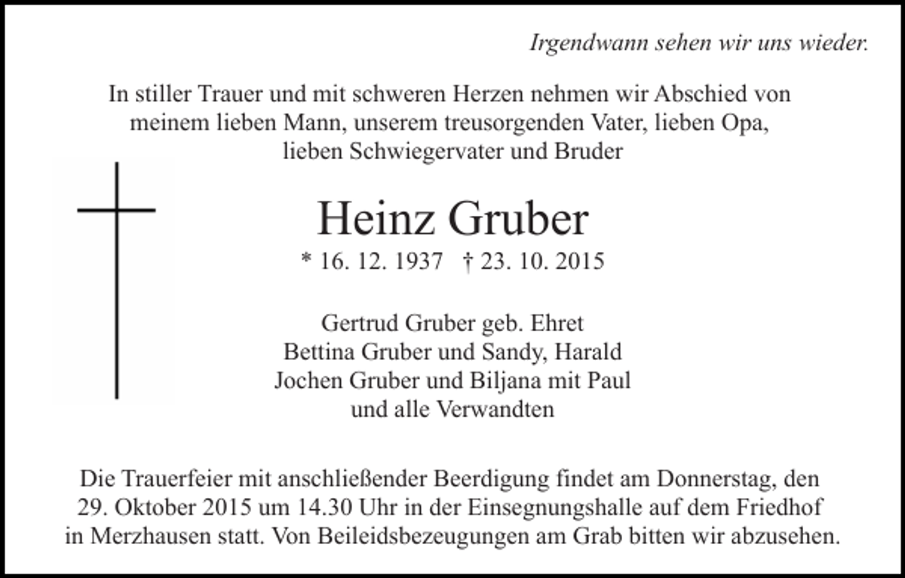 <p>Irgendwann sehen wir uns wieder.<br />In stiller Trauer und mit schweren Herzen nehmen wir Abschied von<br />meinem lieben Mann, unserem treusorgenden Vater, lieben Opa,<br />lieben Schwiegervater und Bruder</p><p>Heinz Gruber<br />* 16. 12. 1937 † 23. 10. 2015<br />Gertrud Gruber geb. Ehret<br />Bettina Gruber und Sandy, Harald<br />Jochen Gruber und Biljana mit Paul<br />und alle Verwandten<br />Die Trauerfeier mit anschließender Beerdigung findet am Donnerstag, den<br />29. Oktober 2015 um 14.30 Uhr in der Einsegnungshalle auf dem Friedhof<br />in Merzhausen statt. Von Beileidsbezeugungen am Grab bitten wir abzusehen.</p>