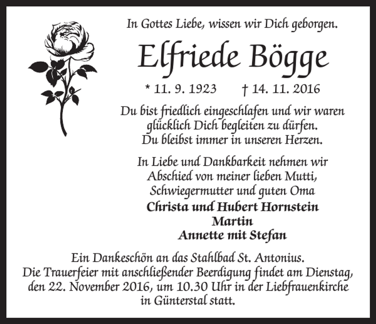 <p>In Gottes Liebe, wissen wir Dich geborgen.</p><p>Elfriede Bögge<br />* 11. 9. 1923 † 14. 11. 2016<br />Du bist friedlich eingeschlafen und wir waren<br />glücklich Dich begleiten zu dürfen.<br />Du bleibst immer in unseren Herzen.<br />In Liebe und Dankbarkeit nehmen wir<br />Abschied von meiner lieben Mutti,<br />­Schwiegermutter und guten Oma<br />Christa und Hubert Hornstein<br />Martin<br />Annette mit Stefan<br />Ein Dankeschön an das Stahlbad St. Antonius.<br />Die Trauerfeier mit anschließender Beerdigung findet am ­Dienstag,<br />den 22. November 2016, um 10.30 Uhr in der Liebfrauenkirche<br />in Günterstal statt.</p>