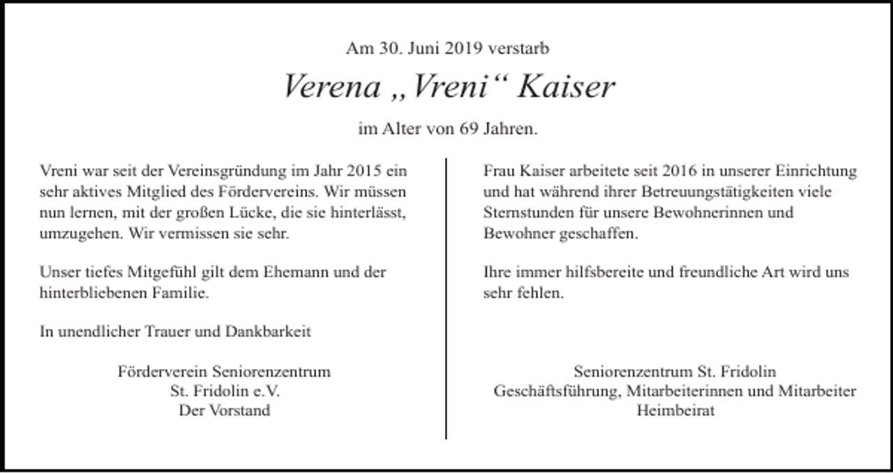 <p>Am 30. Juni 2019 verstarb</p><p>Verena „Vreni“ Kaiser<br />im Alter von 69 Jahren.<br />Vreni war seit der Vereinsgründung im Jahr 2015 ein<br />sehr aktives Mitglied des Fördervereins. Wir müssen<br />nun lernen, mit der großen Lücke, die sie hinterlässt,<br />umzugehen. Wir vermissen sie sehr.</p><p>Frau Kaiser arbeitete seit 2016 in unserer Einrichtung<br />und hat während ihrer Betreuungstätigkeiten viele<br />Sternstunden für unsere Bewohnerinnen und<br />Bewohner geschaffen.</p><p>Unser tiefes Mitgefühl gilt dem Ehemann und der<br />hinterbliebenen Familie.</p><p>Ihre immer hilfsbereite und freundliche Art wird uns<br />sehr fehlen.</p><p>In unendlicher Trauer und Dankbarkeit<br />Förderverein Seniorenzentrum<br />St. Fridolin e.V.<br />Der Vorstand</p><p>Seniorenzentrum St. Fridolin<br />Geschäftsführung, Mitarbeiterinnen und Mitarbeiter<br />Heimbeirat</p>