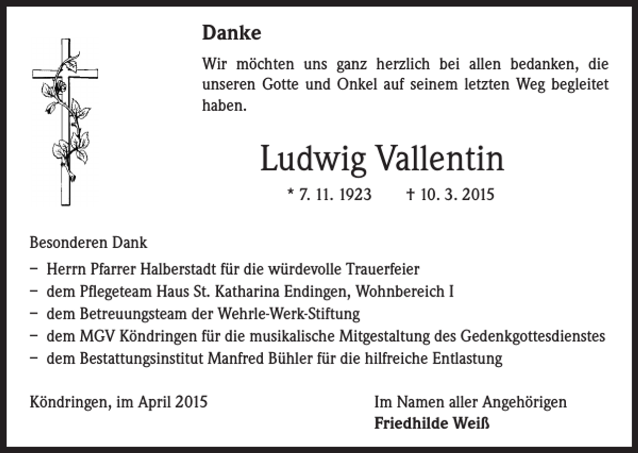 <p>Danke</p><p>Wir möchten uns ganz herzlich bei allen bedanken, die</p><p>unseren Gotte und Onkel auf seinem letzten Weg begleitet<br />haben.</p><p>Ludwig Vallentin</p><p>* 7. 11. 1923 † 10. 3. 2015</p><p>Besonderen Dank<br />– Herrn Pfarrer Halberstadt für die würdevolle Trauerfeier<br />– dem Pflegeteam Haus St. Katharina Endingen, Wohnbereich I<br />– dem Betreuungsteam der Wehrle-Werk-Stiftung<br />– dem MGV Köndringen für die musikalische Mitgestaltung des Gedenkgottesdienstes<br />– dem Bestattungsinstitut Manfred Bühler für die hilfreiche Entlastung<br />Köndringen, im April 2015</p><p>I m Namen aller Angehörigen<br />Friedhilde Weiß</p>