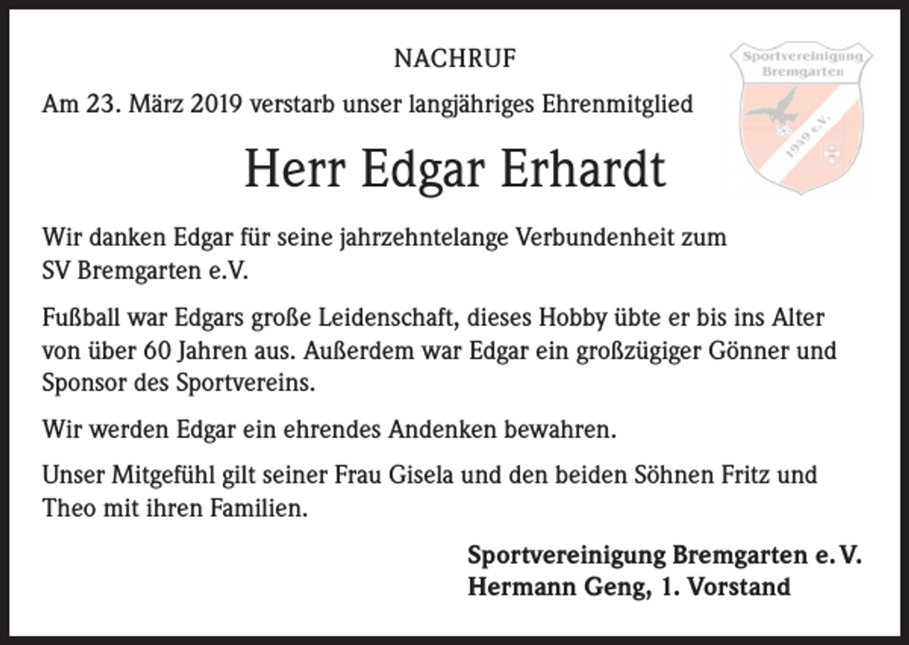 <p>NACHRUF<br />Am 23. März 2019 verstarb unser langjähriges Ehrenmitglied</p><p>Herr Edgar Erhardt<br />Wir danken Edgar für seine jahrzehntelange Verbundenheit zum<br />SV Brem­garten e.V.<br />Fußball war Edgars große Leidenschaft, dieses Hobby übte er bis ins Alter<br />von über 60 Jahren aus. Außerdem war Edgar ein großzügiger Gönner und<br />Sponsor des Sportvereins.<br />Wir werden Edgar ein ehrendes Andenken bewahren.<br />Unser Mitgefühl gilt seiner Frau Gisela und den beiden Söhnen Fritz und<br />Theo mit ihren Familien.<br />Sportvereinigung Bremgarten e. V.<br />Hermann Geng, 1. Vorstand</p>