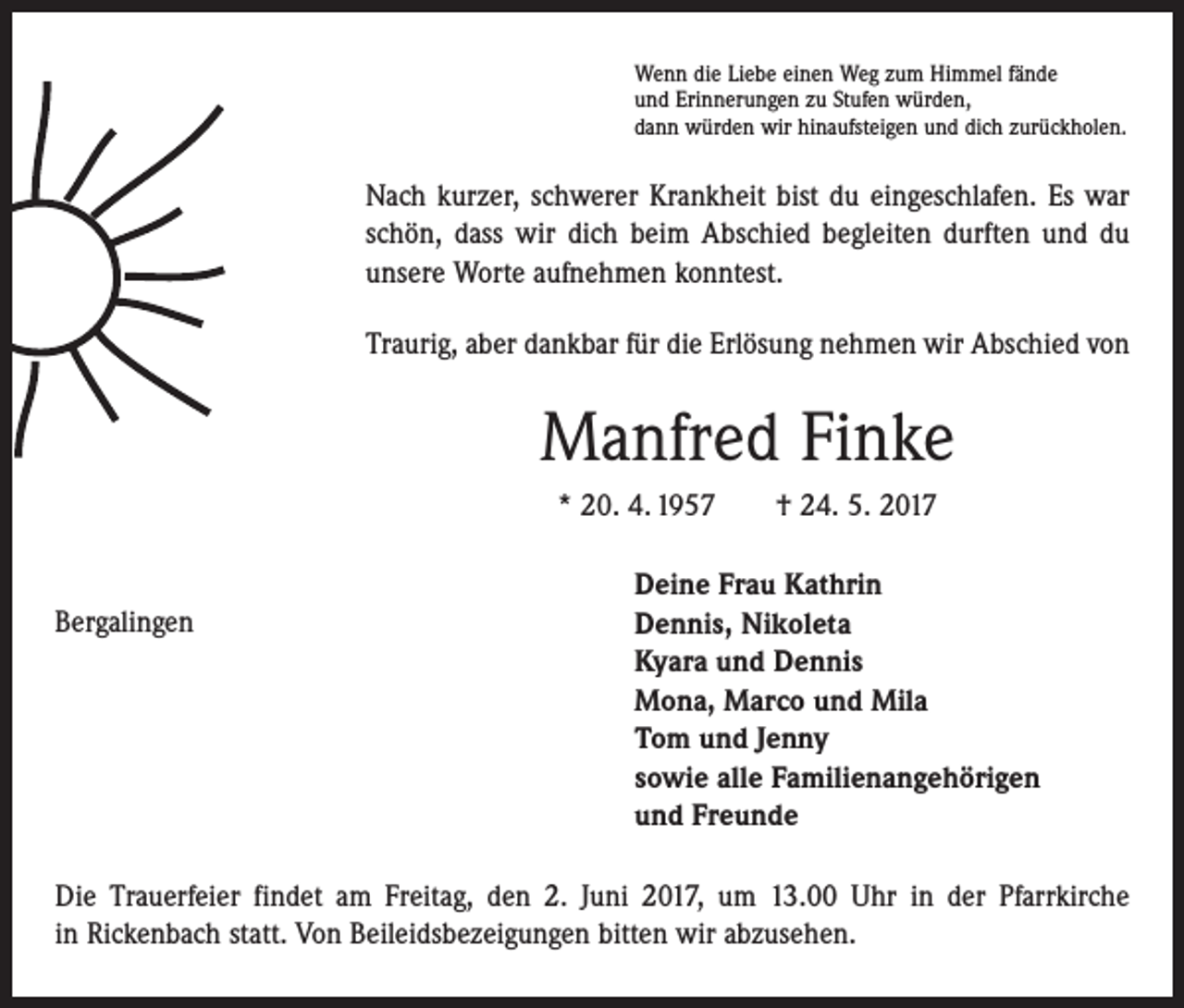 <p>Wenn die Liebe einen Weg zum Himmel fände<br />und Erinnerungen zu Stufen würden,<br />dann würden wir hinaufsteigen und dich zurückholen.</p><p>Nach kurzer, schwerer Krankheit bist du eingeschlafen. Es war<br />schön, dass wir dich beim Abschied begleiten durften und du<br />unsere Worte aufnehmen konntest.<br />Traurig, aber dankbar für die Erlösung nehmen wir Abschied von</p><p>Manfred Finke<br />* 20. 4. 1957 † 24. 5. 2017</p><p>Bergalingen</p><p>Deine Frau Kathrin<br />Dennis, Nikoleta<br />Kyara und Dennis<br />Mona, Marco und Mila<br />Tom und Jenny<br />sowie alle Familienangehörigen<br />und Freunde</p><p>Die Trauerfeier findet am Freitag, den 2. Juni 2017, um 13.00 Uhr in der Pfarrkirche<br />in Rickenbach statt. Von Beileidsbezeigungen bitten wir abzusehen.</p>