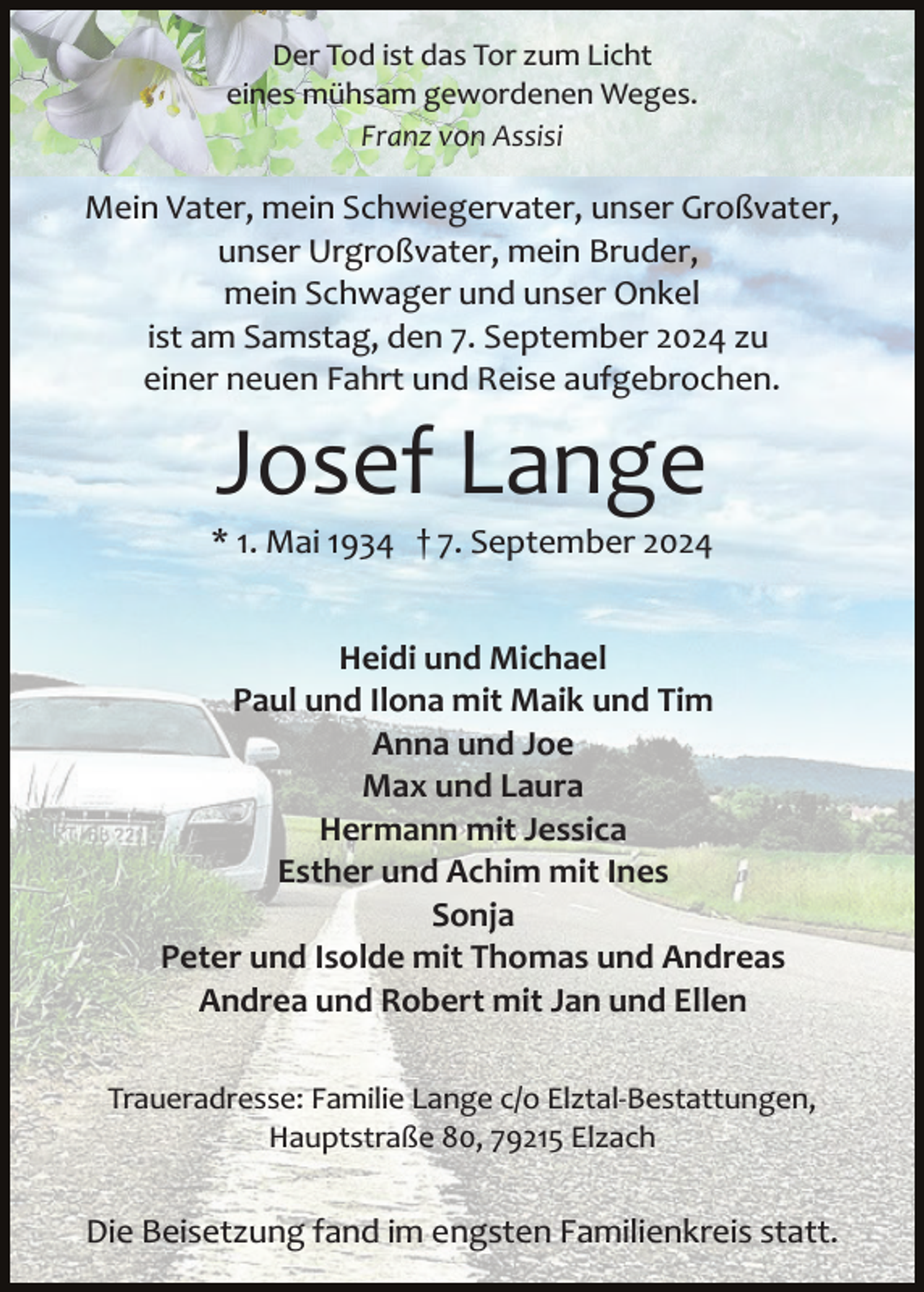 <p>Der Tod ist das Tor zum Licht<br />eines mühsam gewordenen Weges.<br />Franz von Assisi</p><p>Mein Vater, mein Schwiegervater, unser Großvater,<br />unser Urgroßvater, mein Bruder,<br />mein Schwager und unser Onkel<br />ist am Samstag, den 7. September 2024 zu<br />einer neuen Fahrt und Reise aufgebrochen.</p><p>Josef Lange<br />* 1. Mai 1934 † 7. September 2024<br />Heidi und Michael<br />Paul und Ilona mit Maik und Tim<br />Anna und Joe<br />Max und Laura<br />Hermann mit Jessica<br />Esther und Achim mit Ines<br />Sonja<br />Peter und Isolde mit Thomas und Andreas<br />Andrea und Robert mit Jan und Ellen<br />Traueradresse: Familie Lange c/o Elztal­Bestattungen,<br />Hauptstraße 80, 79215 Elzach</p><p>Die Beisetzung fand im engsten Familienkreis statt.</p>