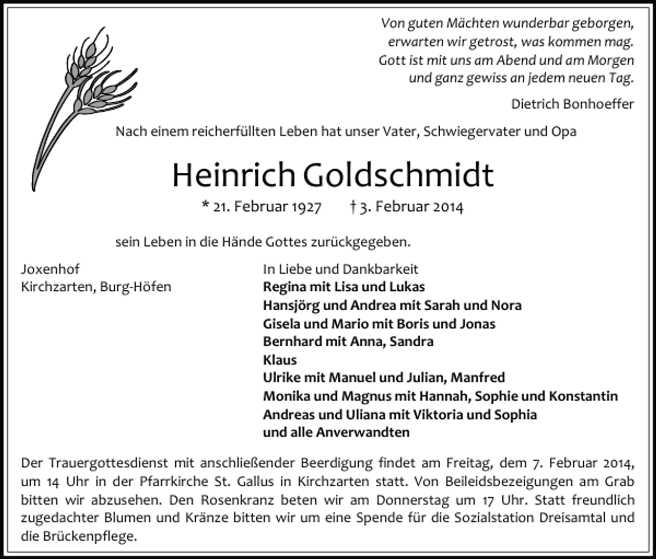<p>Von guten Mächten wunderbar geborgen,<br />erwarten wir getrost, was kommen mag.<br />Gott ist mit uns am Abend und am Morgen<br />und ganz gewiss an jedem neuen Tag.<br />Dietrich Bonhoeffer<br />Nach einem reicherfüllten Leben hat unser Vater, Schwiegervater und Opa</p><p>Heinrich Goldschmidt<br />* 21. Februar 1927</p><p>† 3. Februar 2014</p><p>sein Leben in die Hände Gottes zurückgegeben.<br />Joxenhof<br />Kirchzarten, Burg-Höfen</p><p>In Liebe und Dankbarkeit<br />Regina mit Lisa und Lukas<br />Hansjörg und Andrea mit Sarah und Nora<br />Gisela und Mario mit Boris und Jonas<br />Bernhard mit Anna, Sandra<br />Klaus<br />Ulrike mit Manuel und Julian, Manfred<br />Monika und Magnus mit Hannah, Sophie und Konstantin<br />Andreas und Uliana mit Viktoria und Sophia<br />und alle Anverwandten</p><p>Der Trauergottesdienst mit anschließender Beerdigung findet am Freitag, dem 7. Februar 2014,<br />um 14 Uhr in der Pfarrkirche St. Gallus in Kirchzarten statt. Von Beileidsbezeigungen am Grab<br />bitten wir abzusehen. Den Rosenkranz beten wir am Donnerstag um 17 Uhr. Statt freundlich<br />zugedachter Blumen und Kränze bitten wir um eine Spende für die Sozialstation Dreisamtal und<br />die Brückenpflege.</p>
