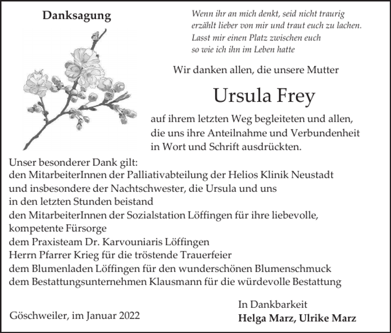 <p>Danksagung</p><p>Wenn ihr an mich denkt, seid nicht traurig<br />erzählt lieber von mir und traut euch zu lachen.<br />Lasst mir einen Platz zwischen euch<br />so wie ich ihn im Leben hatte</p><p>Wir danken allen, die unsere Mutter</p><p>Ursula Frey<br />auf ihrem letzten Weg begleiteten und allen,<br />die uns ihre Anteilnahme und Verbundenheit<br />in Wort und Schrift ausdrückten.<br />Unser besonderer Dank gilt:<br />den MitarbeiterInnen der Palliativabteilung der Helios Klinik Neustadt<br />und insbesondere der Nachtschwester, die Ursula und uns<br />in den letzten Stunden beistand<br />den MitarbeiterInnen der Sozialstation Löffingen für ihre liebevolle,<br />kompetente Fürsorge<br />dem Praxisteam Dr. Karvouniaris Löffingen<br />Herrn Pfarrer Krieg für die tröstende Trauerfeier<br />dem Blumenladen Löffingen für den wunderschönen Blumenschmuck<br />dem Bestattungsunternehmen Klausmann für die würdevolle Bestattung<br />Göschweiler, im Januar 2022</p><p>In Dankbarkeit<br />Helga Marz, Ulrike Marz</p>