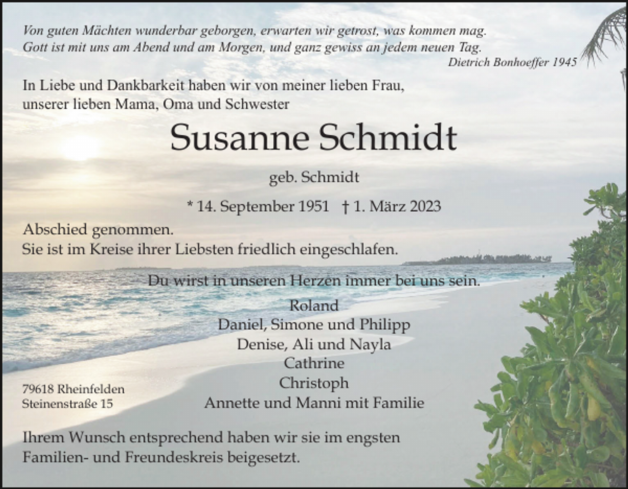 <p>Von guten Mächten wunderbar geborgen, erwarten wir getrost, was kommen mag.<br />Gott ist mit uns am Abend und am Morgen, und ganz gewiss an jedem neuen Tag.<br />Dietrich Bonhoeffer 1945</p><p>In Liebe und Dankbarkeit haben wir von meiner lieben Frau,<br />unserer lieben Mama, Oma und Schwester</p><p>Susanne Schmidt<br />geb. Schmidt<br />* 14. September 1951 † 1. März 2023<br />Abschied genommen.<br />Sie ist im Kreise ihrer Liebsten friedlich eingeschlafen.<br />Du wirst in unseren Herzen immer bei uns sein.</p><p>79618 Rheinfelden<br />Steinenstraße 15</p><p>Roland<br />Daniel, Simone und Philipp<br />Denise, Ali und Nayla<br />Cathrine<br />Christoph<br />Annette und Manni mit Familie</p><p>Ihrem Wunsch entsprechend haben wir sie im engsten<br />Familien- und Freundeskreis beigesetzt.</p>
