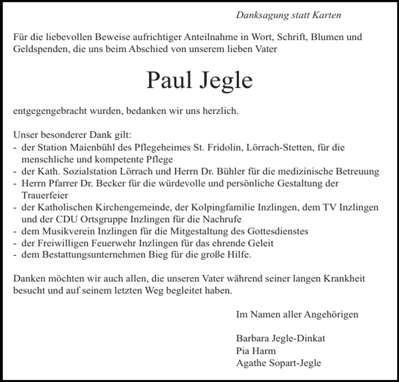 <p>Danksagung statt Karten<br />Für die liebevollen Beweise aufrichtiger Anteilnahme in Wort, Schrift, Blumen und<br />Geldspenden, die uns beim Abschied von unserem lieben Vater</p><p>Paul Jegle<br />entgegengebracht wurden, bedanken wir uns herzlich.<br />Unser besonderer Dank gilt:<br />- der Station Maienbühl des Pflegeheimes St. Fridolin, Lörrach-Stetten, für die<br />menschliche und kompetente Pflege<br />- der Kath. Sozialstation Lörrach und Herrn Dr. Bühler für die medizinische Betreuung<br />- Herrn Pfarrer Dr. Becker für die würdevolle und persönliche Gestaltung der<br />Trauerfeier<br />- der Katholischen Kirchengemeinde, der Kolpingfamilie Inzlingen, dem TV Inzlingen<br />und der CDU Ortsgruppe Inzlingen für die Nachrufe<br />- dem Musikverein Inzlingen für die Mitgestaltung des Gottesdienstes<br />- der Freiwilligen Feuerwehr Inzlingen für das ehrende Geleit<br />- dem Bestattungsunternehmen Bieg für die große Hilfe.<br />Danken möchten wir auch allen, die unseren Vater während seiner langen Krankheit<br />besucht und auf seinem letzten Weg begleitet haben.<br />Im Namen aller Angehörigen<br />Barbara Jegle-Dinkat<br />Pia Harm<br />Agathe Sopart-Jegle</p>