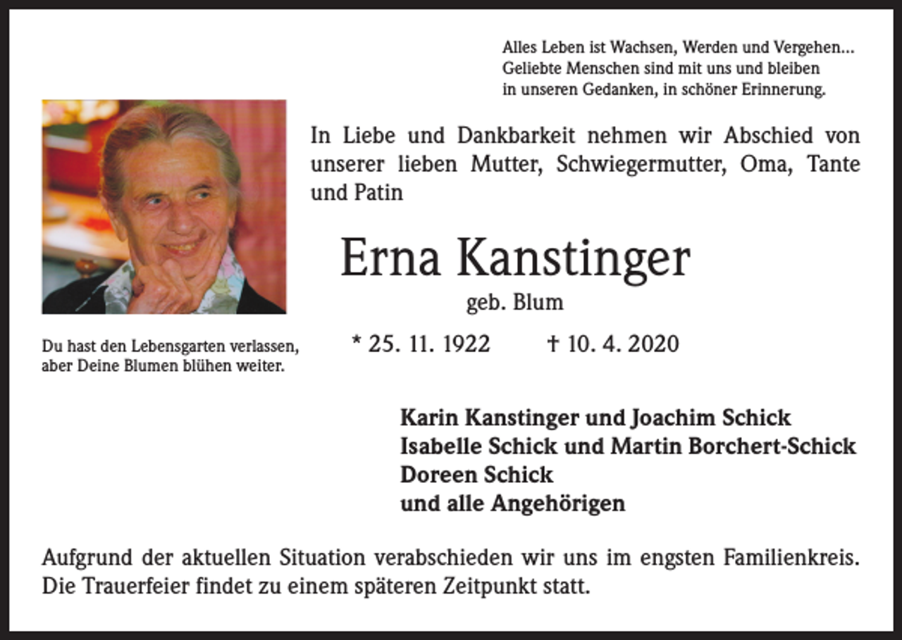<p>Alles Leben ist Wachsen, Werden und Vergehen…<br />Geliebte Menschen sind mit uns und bleiben<br />in unseren Gedanken, in schöner Erinnerung.</p><p>In Liebe und Dankbarkeit nehmen wir Abschied von<br />unserer lieben Mutter, Schwiegermutter, Oma, Tante<br />und Patin</p><p>Erna Kanstinger<br />geb. Blum</p><p>Du hast den Lebensgarten verlassen,<br />aber Deine Blumen blühen weiter.</p><p>* 25. 11. 1922</p><p>† 10. 4. 2020</p><p>Karin Kanstinger und Joachim Schick<br />Isabelle Schick und Martin Borchert-Schick<br />Doreen Schick<br />und alle Angehörigen<br />Aufgrund der aktuellen Situation verabschieden wir uns im engsten Familienkreis.<br />Die Trauerfeier findet zu einem späteren Zeitpunkt statt.</p>
