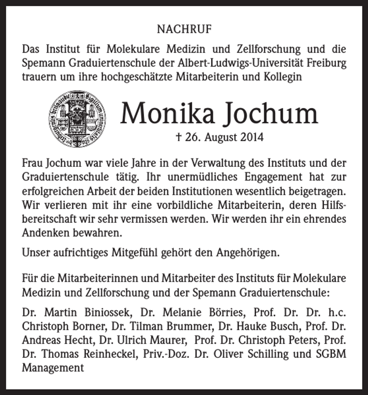 <p>NACHRUF<br />Das Institut für Molekulare Medizin und Zellforschung und die<br />­Spemann Graduierten­schule der Albert-Ludwigs-Universität Freiburg<br />trauern um ihre ­hochgeschätzte Mitarbeiterin und Kollegin</p><p>Monika Jochum<br />† 26. August 2014</p><p>Frau Jochum war viele Jahre in der Verwaltung des ­Instituts und der<br />Graduiertenschule tätig. Ihr unermüd­liches Engagement hat zur<br />erfolgreichen Arbeit der beiden Institutionen wesentlich beigetragen.<br />Wir verlieren mit ihr eine vorbildliche Mitarbeiterin, deren Hilfs­<br />bereitschaft wir sehr vermissen ­werden. Wir werden ihr ein ehrendes<br />Andenken bewahren.<br />Unser aufrichtiges Mitgefühl gehört den Angehörigen.<br />Für die Mitarbeiterinnen und Mitarbeiter des Instituts für Molekulare<br />Medizin und Zellforschung und der Spemann Graduiertenschule:<br />Dr. Martin Biniossek, Dr. Melanie Börries, Prof. Dr. Dr. h.c.<br />­Christoph Borner, Dr. Tilman Brummer, Dr. Hauke Busch, Prof. Dr.<br />Andreas Hecht, Dr. Ulrich Maurer, Prof. Dr. Christoph Peters, Prof.<br />Dr. ­Thomas Reinheckel, Priv.-Doz. Dr. Oliver Schilling und SGBM<br />Management</p>