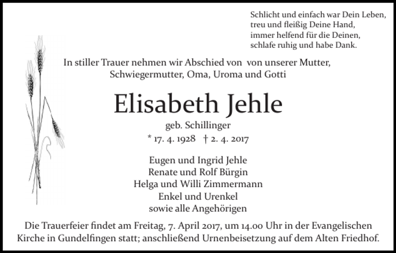 <p>Schlicht und einfach war Dein Leben,<br />treu und ﬂeißig Deine Hand,<br />immer helfend für die Deinen,<br />schlafe ruhig und habe Dank.</p><p>In stiller Trauer nehmen wir Abschied von von unserer Mutter,<br />Schwiegermutter, Oma, Uroma und Gotti</p><p>Elisabeth Jehle<br />geb. Schillinger<br />* 17. 4. 1928 † 2. 4. 2017<br />Eugen und Ingrid Jehle<br />Renate und Rolf Bürgin<br />Helga und Willi Zimmermann<br />Enkel und Urenkel<br />sowie alle Angehörigen<br />Die Trauerfeier ﬁndet am Freitag, 7. April 2017, um 14.00 Uhr in der Evangelischen<br />Kirche in Gundelﬁngen statt; anschließend Urnenbeisetzung auf dem Alten Friedhof.</p>