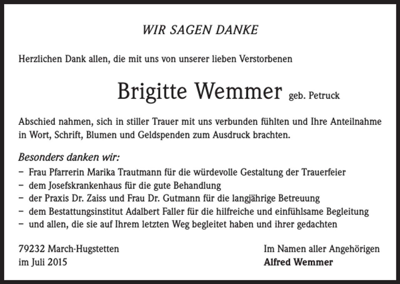 <p>WIR SAGEN DANKE<br />Herzlichen Dank allen, die mit uns von unserer lieben Verstorbenen</p><p>Brigitte Wemmer geb. Petruck<br />Abschied nahmen, sich in stiller Trauer mit uns verbunden fühlten und Ihre Anteilnahme<br />in Wort, Schrift, Blumen und Geldspenden zum Ausdruck brachten.</p><p>Besonders danken wir:<br />– Frau Pfarrerin Marika Trautmann für die würdevolle Gestaltung der Trauerfeier<br />– dem Josefskrankenhaus für die gute Behandlung<br />– der Praxis Dr. Zaiss und Frau Dr. Gutmann für die langjährige Betreuung<br />– dem Bestattungsinstitut Adalbert Faller für die hilfreiche und einfühlsame Begleitung<br />– und allen, die sie auf Ihrem letzten Weg begleitet haben und ihrer gedachten<br />79232 March-Hugstetten<br />im Juli 2015</p><p>Im Namen aller Angehörigen<br />Alfred Wemmer</p>