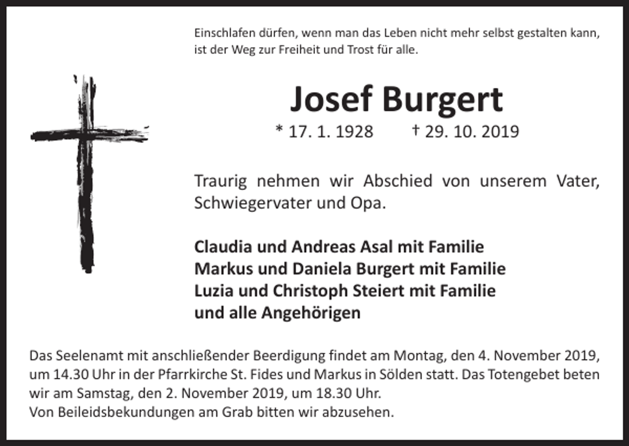 <p>Einschlafen dürfen, wenn man das Leben nicht mehr selbst gestalten kann,<br />ist der Weg zur Freiheit und Trost für alle.</p><p>Josef Burgert</p><p>* 17. 1. 1928 † 29. 10. 2019<br />Traurig nehmen wir Abschied von unserem Vater,<br />­Schwiegervater und Opa.<br />Claudia und Andreas Asal mit Familie<br />Markus und Daniela Burgert mit Familie<br />Luzia und Christoph Steiert mit Familie<br />und alle Angehörigen<br />Das Seelenamt mit anschließender Beerdigung findet am Montag, den 4. November 2019,<br />um 14.30 Uhr in der Pfarrkirche St. Fides und Markus in Sölden statt. Das Totengebet beten<br />wir am Samstag, den 2. November 2019, um 18.30 Uhr.<br />Von Beileidsbekundungen am Grab bitten wir abzusehen.</p>