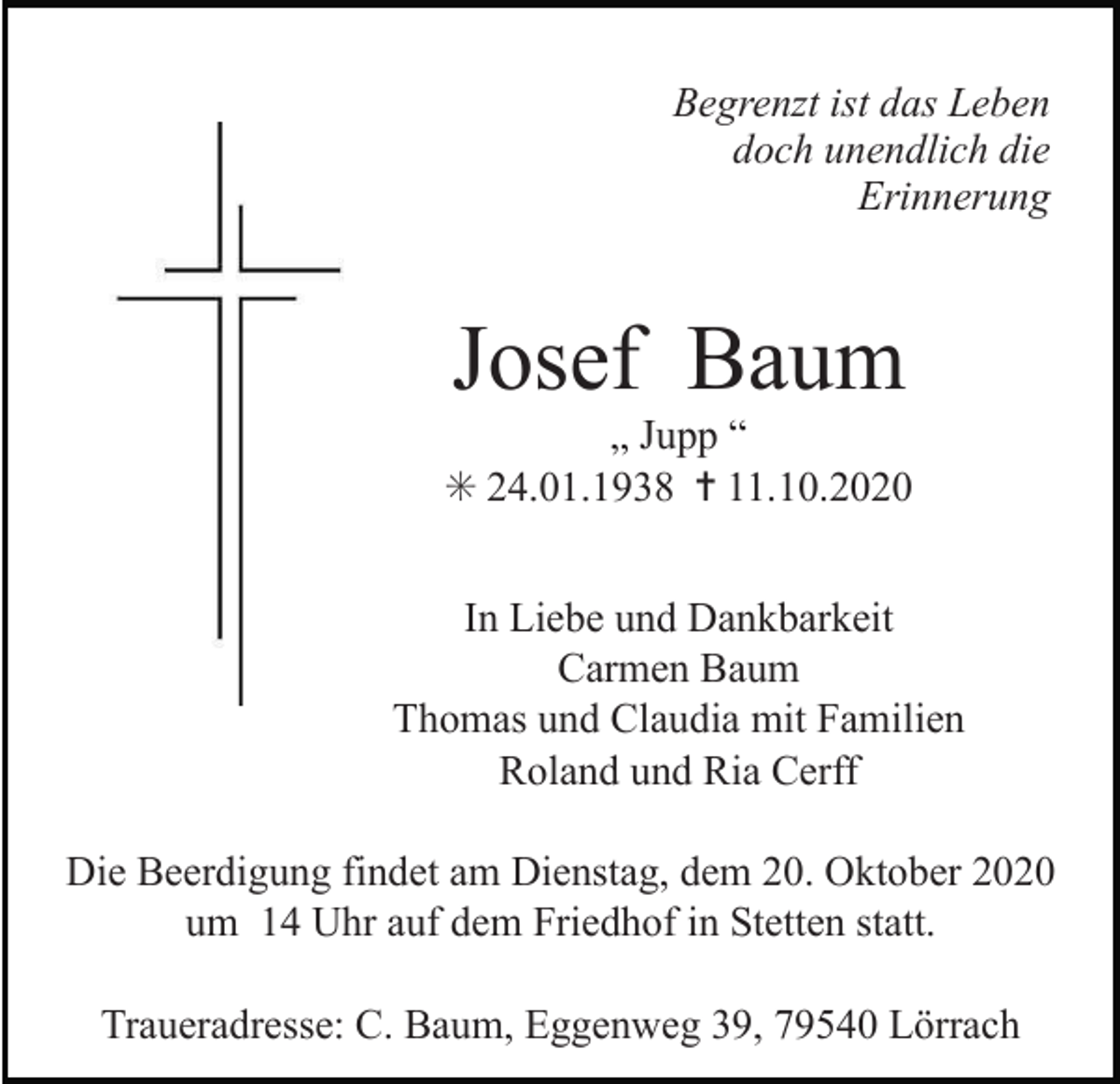 <p>Begrenzt ist das Leben<br />doch unendlich die<br />Erinnerung</p><p>Josef Baum<br />„ Jupp “<br />✳ 24.01.1938 ✝ 11.10.2020<br />In Liebe und Dankbarkeit<br />Carmen Baum<br />Thomas und Claudia mit Familien<br />Roland und Ria Cerff<br />Die Beerdigung findet am Dienstag, dem 20. Oktober 2020<br />um 14 Uhr auf dem Friedhof in Stetten statt.<br />Traueradresse: C. Baum, Eggenweg 39, 79540 Lörrach</p>
