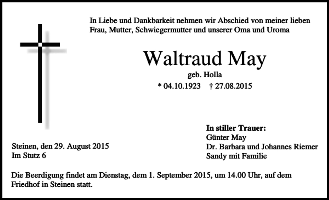 <p>In Liebe und Dankbarkeit nehmen wir Abschied von meiner lieben<br />Frau, Mutter, Schwiegermutter und unserer Oma und Uroma</p><p>Waltraud May<br />geb. Holla<br />* 04.10.1923 † 27.08.2015</p><p>Steinen, den 29. August 2015<br />Im Stutz 6</p><p>In stiller Trauer:<br />Günter May<br />Dr. Barbara und Johannes Riemer<br />Sandy mit Familie</p><p>Die Beerdigung findet am Dienstag, dem 1. September 2015, um 14.00 Uhr, auf dem<br />Friedhof in Steinen statt.</p>