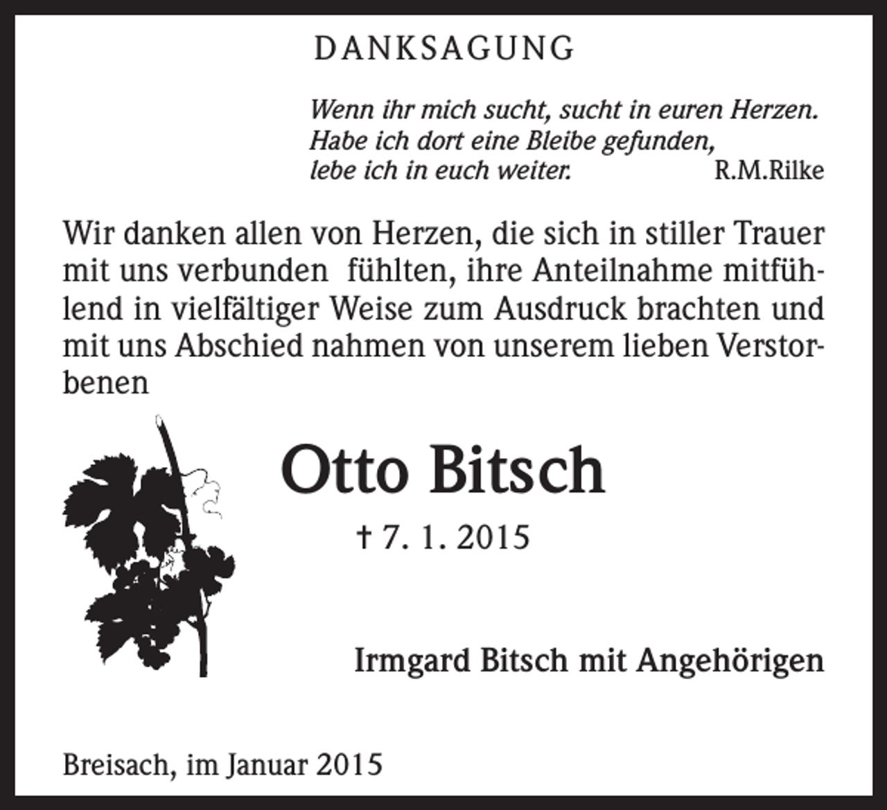 <p>DANKSAGUNG<br />Wenn ihr mich sucht, sucht in euren Herzen.<br />Habe ich dort eine Bleibe gefunden,<br />lebe ich in euch weiter.<br />R.M.Rilke</p><p>Wir danken allen von Herzen, die sich in stiller Trauer<br />mit uns verbunden fühlten, ihre Anteilnahme mitfühlend in vielfältiger Weise zum Ausdruck brachten und<br />mit uns Abschied nahmen von unserem lieben Verstorbenen</p><p>Otto Bitsch<br />= 7. 1. 2015</p><p>Irmgard Bitsch mit Angehörigen</p><p>Breisach, im Januar 2015</p>