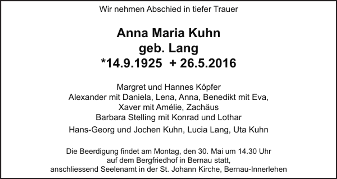 <p>Wir nehmen Abschied in tiefer Trauer</p><p>Anna Maria Kuhn<br />geb. Lang<br />*14.9.1925 + 26.5.2016<br />Margret und Hannes Köpfer<br />Alexander mit Daniela, Lena, Anna, Benedikt mit Eva,<br />Xaver mit Amélie, Zachäus<br />Barbara Stelling mit Konrad und Lothar<br />Hans-Georg und Jochen Kuhn, Lucia Lang, Uta Kuhn<br />Die Beerdigung findet am Montag, den 30. Mai um 14.30 Uhr<br />auf dem Bergfriedhof in Bernau statt,<br />anschliessend Seelenamt in der St. Johann Kirche, Bernau-Innerlehen</p>