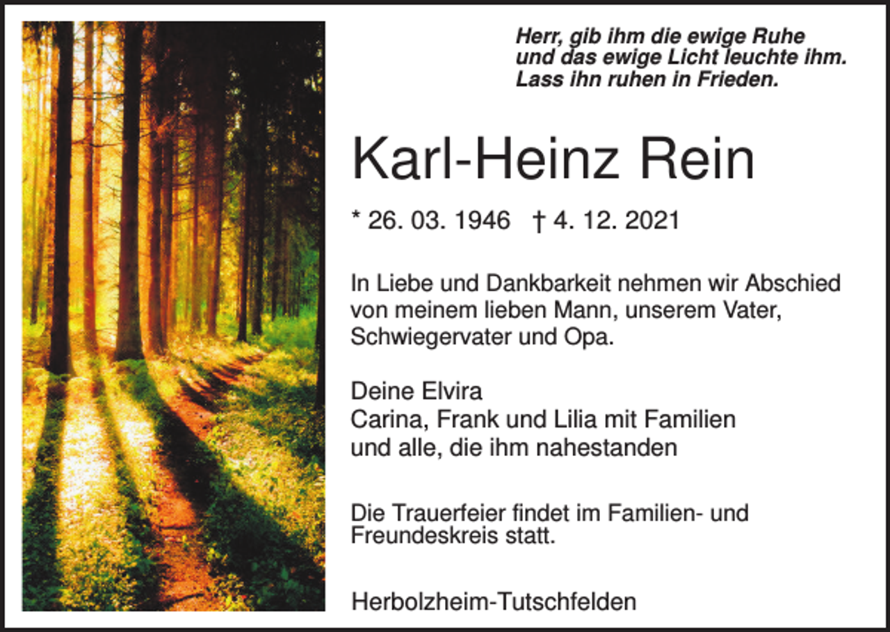 <p>Herr, gib ihm die ewige Ruhe<br />und das ewige Licht leuchte ihm.<br />Lass ihn ruhen in Frieden.</p><p>Karl-Heinz Rein<br />* 26. 03. 1946 † 4. 12. 2021<br />In Liebe und Dankbarkeit nehmen wir Abschied<br />von meinem lieben Mann, unserem Vater,<br />Schwiegervater und Opa.</p><p>Deine Elvira<br />Carina, Frank und Lilia mit Familien<br />und alle, die ihm nahestanden<br />Die Trauerfeier findet im Familien- und<br />Freundeskreis statt.</p><p>Herbolzheim-Tutschfelden</p>
