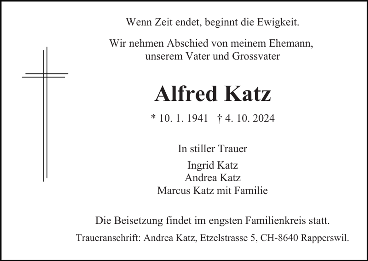 <p>Wenn Zeit endet, beginnt die Ewigkeit.<br />Wir nehmen Abschied von meinem Ehemann,<br />unserem Vater und Grossvater</p><p>Alfred Katz<br />* 10. 1. 1941 † 4. 10. 2024<br />In stiller Trauer<br />Ingrid Katz<br />Andrea Katz<br />Marcus Katz mit Familie<br />Die Beisetzung findet im engsten Familienkreis statt.<br />Traueranschrift: Andrea Katz, Etzelstrasse 5, CH-8640 Rapperswil.</p>